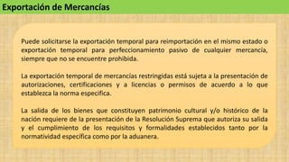 Puede solicitarse la exportación temporal para reimportación en el mismo estado o
exportación temporal para perfeccionamiento pasivo de cualquier mercancía,
siempre que no se encuentre prohibida.
La exportación temporal de mercancías restringidas está sujeta a la presentación de
autorizaciones, certificaciones y a licencias o permisos de acuerdo a lo que
establezca la norma especifica.
La salida de los bienes que constituyen patrimonio cultural y/o histórico de la
nación requiere de la presentación de la Resolución Suprema que autoriza su salida
y el cumplimiento de los requisitos y formalidades establecidos tanto por la
normatividad específica como por la aduanera.
Exportación de Mercancías
 