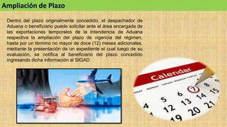 Ampliación de Plazo
Dentro del plazo originalmente concedido, el despachador de
Aduana o beneficiario puede solicitar ante el área encargada de
las exportaciones temporales de la Intendencia de Aduana
respectiva la ampliación del plazo de vigencia del régimen,
hasta por un término no mayor de doce (12) meses adicionales,
mediante la presentación de un expediente el cual luego de su
evaluación, se notifica al beneficiario del plazo concedido
ingresando dicha información al SIGAD
 