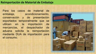 Reimportación de Material de Embalaje
Para los casos de material de
embalaje, acondicionamiento,
conservación y de presentación
exportados temporalmente que se
utilicen en la importación de
mercancías, el despachador de
aduana solicita la reimportación
mediante DUA de importación para
el consumo.
 