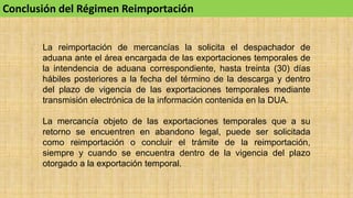 Conclusión del Régimen Reimportación
La reimportación de mercancías la solicita el despachador de
aduana ante el área encargada de las exportaciones temporales de
la intendencia de aduana correspondiente, hasta treinta (30) días
hábiles posteriores a la fecha del término de la descarga y dentro
del plazo de vigencia de las exportaciones temporales mediante
transmisión electrónica de la información contenida en la DUA.
La mercancía objeto de las exportaciones temporales que a su
retorno se encuentren en abandono legal, puede ser solicitada
como reimportación o concluir el trámite de la reimportación,
siempre y cuando se encuentra dentro de la vigencia del plazo
otorgado a la exportación temporal.
 
