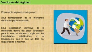 Conclusión del régimen
El presente régimen concluye con:
a)La reimportación de la mercancía
dentro del plazo autorizado
b)La exportación definitiva de la
mercancía dentro del plazo autorizado,
para lo cual se deberá cumplir con las
formalidades establecidas en el
Reglamento, con lo que se dará por
regularizado el régimen.
 