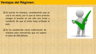  Se ha establecido cierta inafectación de
tributos para mercancías que no supere
el valor de 200 dólares.
Ventajas del Régimen:
 Se acorta los tiempos, considerando que se
usa la vía aérea, por lo que se tiene previsto
otorgar el levante en tan sólo seis horas a
condición de que el envío haya arribado al
país.
 