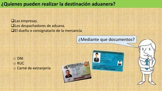 ¿Quienes pueden realizar la destinación aduanera?
Las empresas.
Los despachadores de aduana.
El dueño o consignatario de la mercancía.
¿Mediante que documentos?
o DNI
o RUC
o Carné de extranjería
 