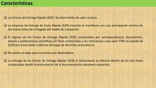 Características:
 Los Envíos de Entrega Rápida (EER) No tiene límite de valor ni peso.
 La empresa de Entrega de Envío Rápido (EER) trasmite el manifiesto con una anticipación mínima de
dos horas antes de la llegada del medio de transporte.
 El ingreso de los Envíos de Entrega Rápido (EER) constituidos por correspondencia, documentos,
diarios y publicaciones periódicas sin fines comerciales y las mercancías cuyo valor FOB no exceda de
$200 por envío están inafectas del pago de derechos arancelarios.
 No existe un tope para los envíos por destinatario.
 La entrega de los Envíos de Entrega Rápido (EER) al destinatario se efectúa dentro de las seis horas
computadas desde la presentación de la documentación aduanera requerida.
 