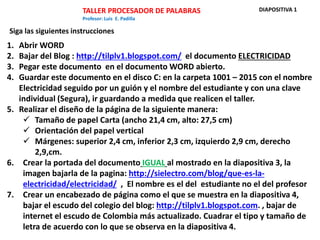 TALLER PROCESADOR DE PALABRAS
Profesor: Luis E. Padilla
1. Abrir WORD
2. Bajar del Blog : http://tilplv1.blogspot.com/ el documento ELECTRICIDAD
3. Pegar este documento en el documento WORD abierto.
4. Guardar este documento en el disco C: en la carpeta 1001 – 2015 con el nombre
Electricidad seguido por un guión y el nombre del estudiante y con una clave
individual (Segura), ir guardando a medida que realicen el taller.
5. Realizar el diseño de la página de la siguiente manera:
 Tamaño de papel Carta (ancho 21,4 cm, alto: 27,5 cm)
 Orientación del papel vertical
 Márgenes: superior 2,4 cm, inferior 2,3 cm, izquierdo 2,9 cm, derecho
2,9,cm.
6. Crear la portada del documento IGUAL al mostrado en la diapositiva 3, la
imagen bajarla de la pagina: http://sielectro.com/blog/que-es-la-
electricidad/electricidad/ , El nombre es el del estudiante no el del profesor
7. Crear un encabezado de página como el que se muestra en la diapositiva 4,
bajar el escudo del colegio del blog: http://tilplv1.blogspot.com. , bajar de
internet el escudo de Colombia más actualizado. Cuadrar el tipo y tamaño de
letra de acuerdo con lo que se observa en la diapositiva 4.
Siga las siguientes instrucciones
DIAPOSITIVA 1
 