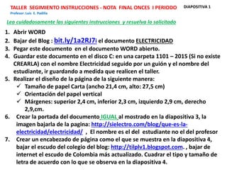 TALLER SEGIMIENTO INSTRUCCIONES - NOTA FINAL ONCES I PERIODO
Profesor: Luis E. Padilla
1. Abrir WORD
2. Bajar del Blog : bit.ly/1a2RJ7i el documento ELECTRICIDAD
3. Pegar este documento en el documento WORD abierto.
4. Guardar este documento en el disco C: en una carpeta 1101 – 2015 (Si no existe
CREARLA) con el nombre Electricidad seguido por un guión y el nombre del
estudiante, ir guardando a medida que realicen el taller.
5. Realizar el diseño de la página de la siguiente manera:
 Tamaño de papel Carta (ancho 21,4 cm, alto: 27,5 cm)
 Orientación del papel vertical
 Márgenes: superior 2,4 cm, inferior 2,3 cm, izquierdo 2,9 cm, derecho
2,9,cm.
6. Crear la portada del documento IGUAL al mostrado en la diapositiva 3, la
imagen bajarla de la pagina: http://sielectro.com/blog/que-es-la-
electricidad/electricidad/ , El nombre es el del estudiante no el del profesor
7. Crear un encabezado de página como el que se muestra en la diapositiva 4,
bajar el escudo del colegio del blog: http://tilplv1.blogspot.com. , bajar de
internet el escudo de Colombia más actualizado. Cuadrar el tipo y tamaño de
letra de acuerdo con lo que se observa en la diapositiva 4.
Lea cuidadosamente las siguientes instrucciones y resuelva lo solicitado
DIAPOSITIVA 1
 