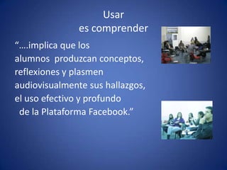 Usar es comprender“….implica que los alumnos  produzcan conceptos, reflexiones y plasmen audiovisualmente sus hallazgos, el uso efectivo y profundo  de la Plataforma Facebook.”