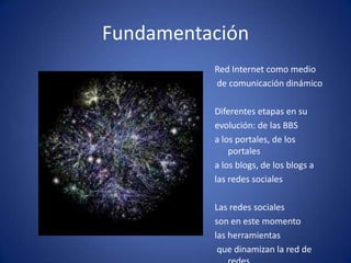 FundamentaciónRed Internet como medio de comunicación dinámicoDiferentes etapas en su evolución: de las BBS a los portales, de los portales a los blogs, de los blogs alas redes socialesLas redes sociales son en este momento las herramientas que dinamizan la red de redes