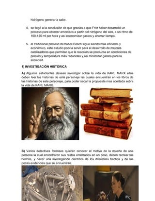 hidrógeno generaría calor.
4. se llegó a la conclusión de que gracias a que Fritz haber desarrolló un
proceso para obtener amoniaco a partir del nitrógeno del aire, a un ritmo de
100-125 ml por hora y así economizar gastos y ahorrar tiempo.
5. el tradicional proceso de haber-Bosch sigue siendo más eficiente y
económico, este estudio podría servir para el desarrollo de mejores
catalizadores que permitan que la reacción se produzca en condiciones de
presión y temperatura más reducidas y asi minimizar gastos para la
sociedad.
1) INVESTIGACIÓN HISTÓRICA
A) Algunos estudiantes desean investigar sobre la vida de KARL MARX ellos
deben leer las historias de este personaje las cuales encuentran en los libros de
las historias de este personaje, para poder sacar la propuesta mas acertada sobre
la vida de KARL MARX.
B) Varios detectives forenses quieren conocer el motivo de la muerte de una
persona la cual encontraron sus restos enterrados en un poso, deben recrear los
hechos, y hacer una investigación científica de los diferentes hechos y de las
pocas evidencias que se encuentran.
 