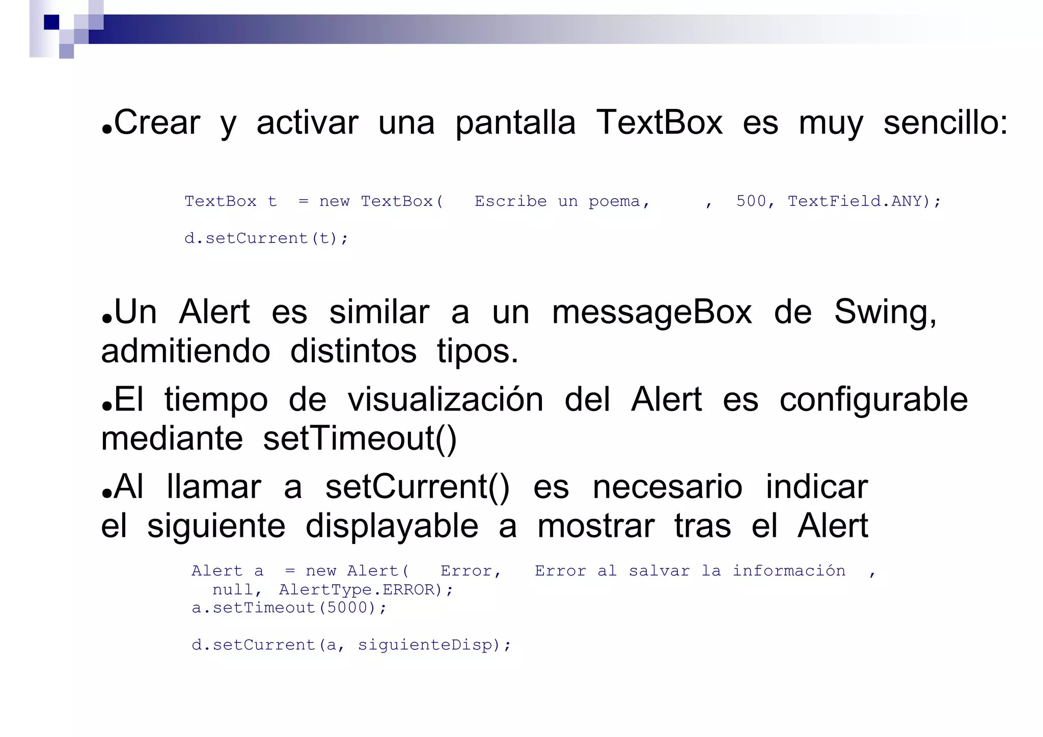 ●   Crear y activar una pantalla TextBox es muy sencillo:

        TextBox t   = new TextBox(   Escribe un poema ,    ,   500, TextField.ANY);

        d.setCurrent(t);



●Un Alert es similar a un messageBox de Swing,
admitiendo distintos tipos.
●El tiempo de visualización del Alert es configurable

mediante setTimeout()
●Al llamar a setCurrent() es necesario indicar

el siguiente displayable a mostrar tras el Alert
        Alert a = new Alert(    Error ,    Error al salvar la información   ,
          null, AlertType.ERROR);
        a.setTimeout(5000);

        d.setCurrent(a, siguienteDisp);


                                                                                      móviles
 