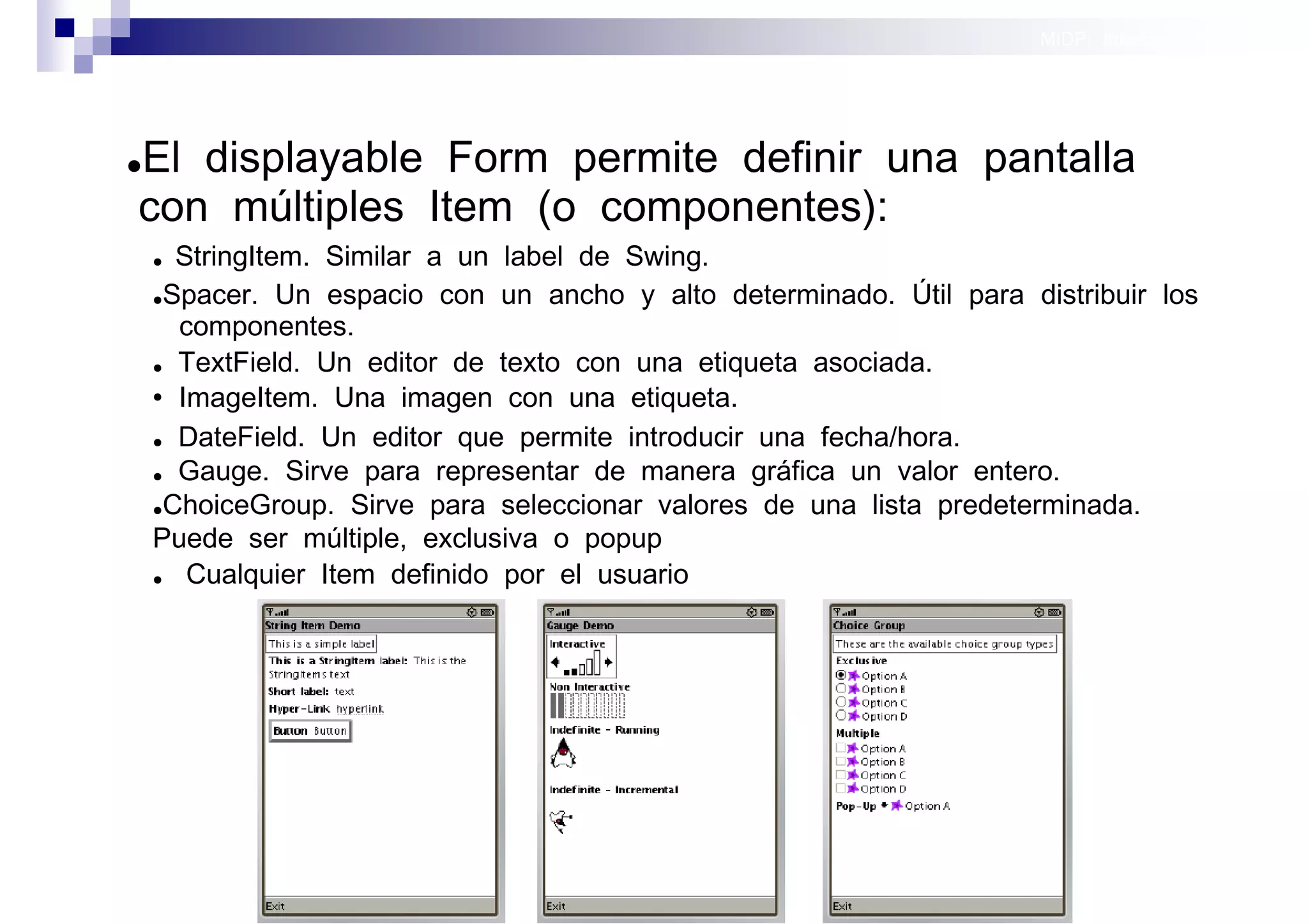 MIDP: Interfaces Gráficas
                                                                                    de Usuario




El displayable Form permite definir una pantalla
●

con múltiples Item (o componentes):
    ● StringItem. Similar a un label de Swing.
    ●Spacer. Un espacio con un ancho y alto determinado. Útil para distribuir los

      componentes.
    ● TextField. Un editor de texto con una etiqueta asociada.

    ● ImageItem. Una imagen con una etiqueta.


    ● DateField. Un editor que permite introducir una fecha/hora.

    ● Gauge. Sirve para representar de manera gráfica un valor entero.

    ●ChoiceGroup. Sirve para seleccionar valores de una lista predeterminada.

    Puede ser múltiple, exclusiva o popup
    ●  Cualquier Item definido por el usuario




                                                                                    móviles
 