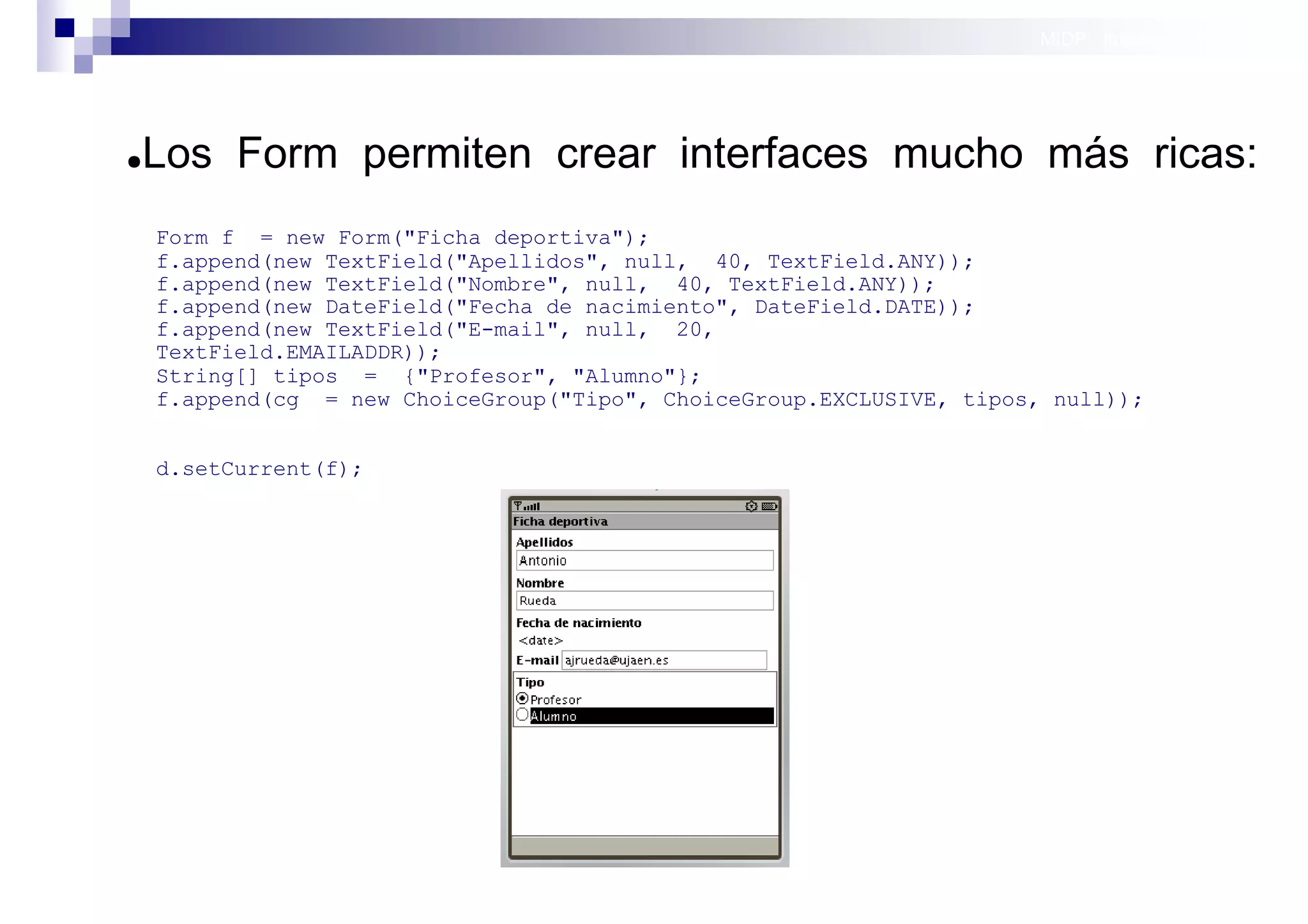 MIDP: Interfaces Gráficas
                                                                                      de Usuario




●   Los Form permiten crear interfaces mucho más ricas:
    Form f = new Form("Ficha deportiva");
    f.append(new TextField("Apellidos", null, 40, TextField.ANY));
    f.append(new TextField("Nombre", null, 40, TextField.ANY));
    f.append(new DateField("Fecha de nacimiento", DateField.DATE));
    f.append(new TextField("E-mail", null, 20,
    TextField.EMAILADDR));
    String[] tipos = {"Profesor", "Alumno"};
    f.append(cg = new ChoiceGroup("Tipo", ChoiceGroup.EXCLUSIVE, tipos, null));


    d.setCurrent(f);




                                                                          Sistemas operativos
                                                                                     móviles
 