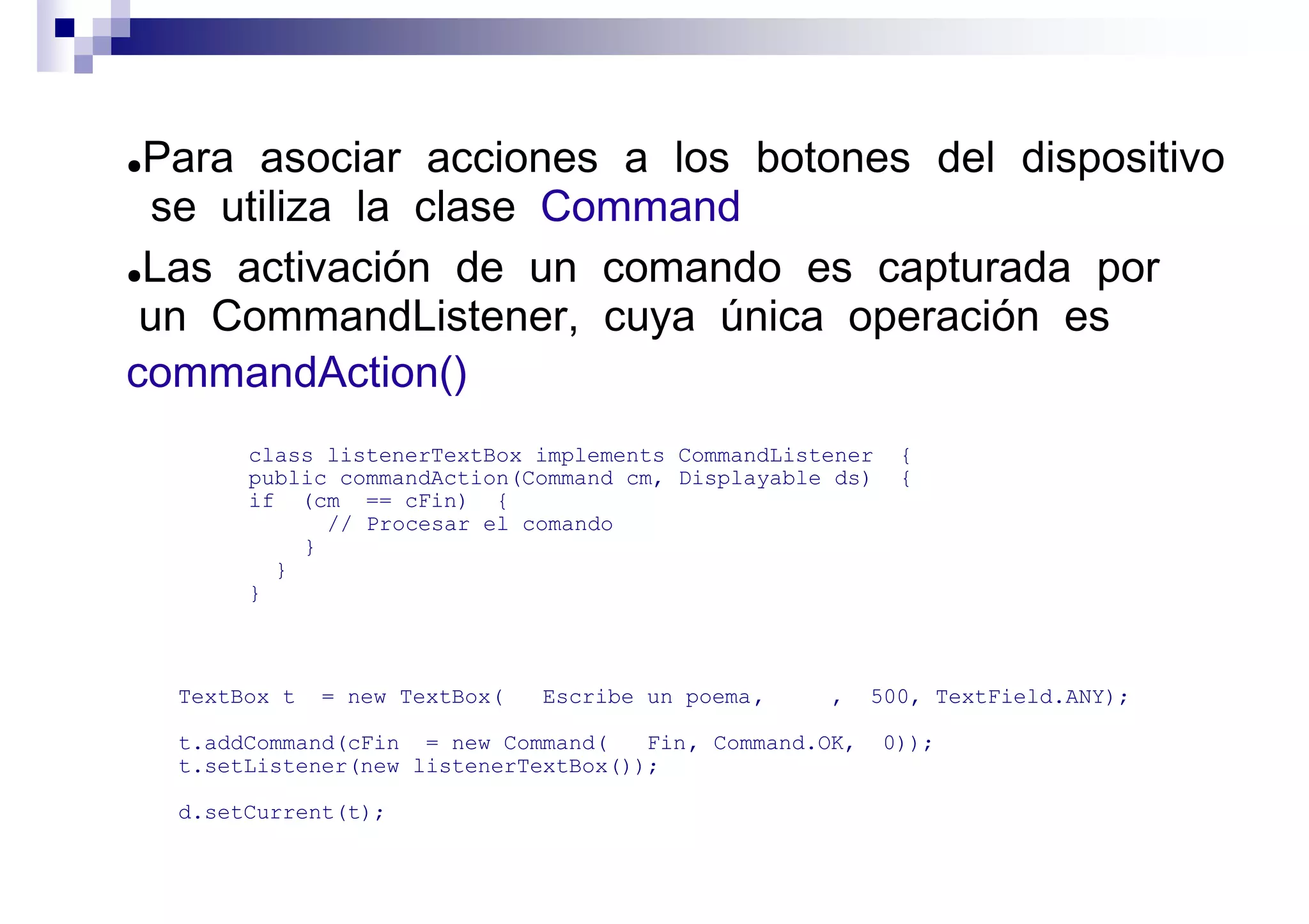 ●Para asociar acciones a los botones del dispositivo
  se utiliza la clase Command
●Las activación de un comando es capturada por

 un CommandListener, cuya única operación es
commandAction()
         class listenerTextBox implements CommandListener     {
         public commandAction(Command cm, Displayable ds)     {
         if (cm == cFin) {
               // Procesar el comando
             }
           }
         }



    TextBox t   = new TextBox(   Escribe un poema ,   ,     500, TextField.ANY);

    t.addCommand(cFin = new Command(    Fin , Command.OK,   0));
    t.setListener(new listenerTextBox());

    d.setCurrent(t);
 