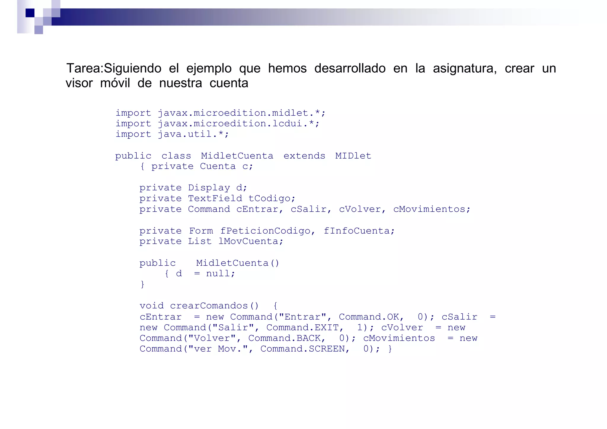 Tarea:Siguiendo el ejemplo que hemos desarrollado en la asignatura, crear un
visor móvil de nuestra cuenta

       import javax.microedition.midlet.*;
       import javax.microedition.lcdui.*;
       import java.util.*;

       public class MidletCuenta extends MIDlet
           { private Cuenta c;

           private Display d;
           private TextField tCodigo;
           private Command cEntrar, cSalir, cVolver, cMovimientos;

           private Form fPeticionCodigo, fInfoCuenta;
           private List lMovCuenta;

           public    MidletCuenta()
               { d   = null;
           }

           void crearComandos() {
           cEntrar = new Command("Entrar", Command.OK, 0); cSalir    =
           new Command("Salir", Command.EXIT, 1); cVolver = new
           Command("Volver", Command.BACK, 0); cMovimientos = new
           Command("ver Mov.", Command.SCREEN, 0); }
 