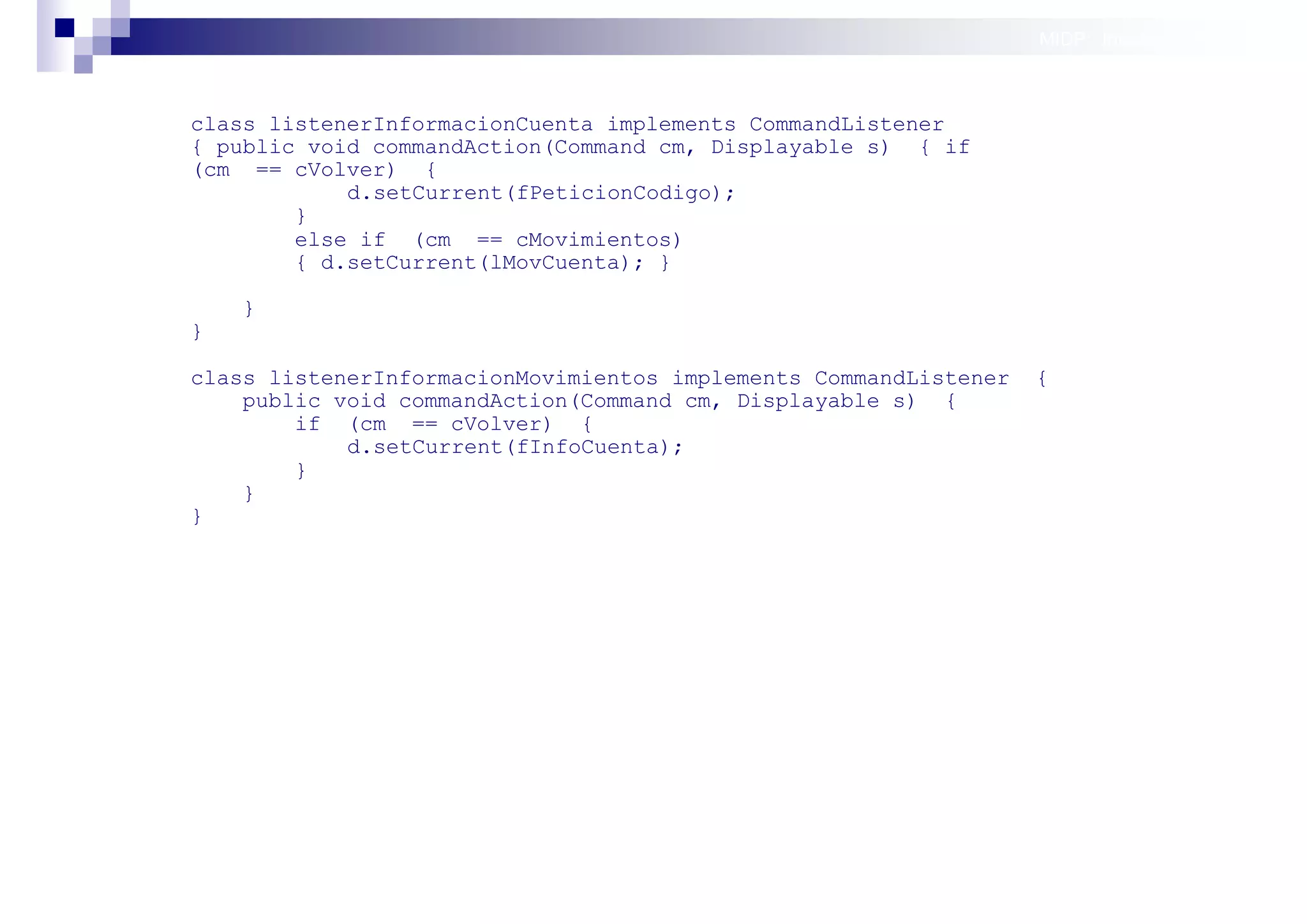 MIDP: Interfaces Gráficas
                                                                                 de Usuario


class listenerInformacionCuenta implements CommandListener
{ public void commandAction(Command cm, Displayable s) { if
(cm == cVolver) {
            d.setCurrent(fPeticionCodigo);
        }
        else if (cm == cMovimientos)
        { d.setCurrent(lMovCuenta); }

    }
}

class listenerInformacionMovimientos implements CommandListener   {
    public void commandAction(Command cm, Displayable s) {
        if (cm == cVolver) {
            d.setCurrent(fInfoCuenta);
        }
    }
}




                                                                      Sistemas operativos
                                                                                 móviles
 