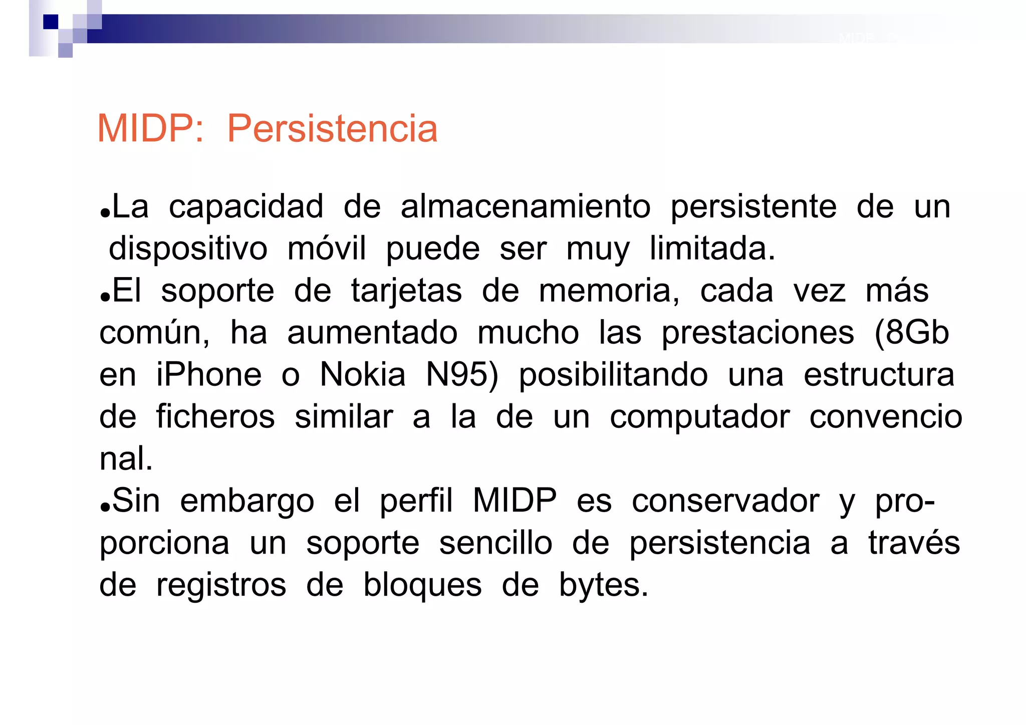 MIDP: Persistencia




MIDP: Persistencia
●La capacidad de almacenamiento persistente de un
 dispositivo móvil puede ser muy limitada.
●El soporte de tarjetas de memoria, cada vez más

común, ha aumentado mucho las prestaciones (8Gb
en iPhone o Nokia N95) posibilitando una estructura
de ficheros similar a la de un computador convencio
nal.
●Sin embargo el perfil MIDP es conservador y pro-

porciona un soporte sencillo de persistencia a través
de registros de bloques de bytes.

                                             Sistemas operativos
                                                        móviles
 