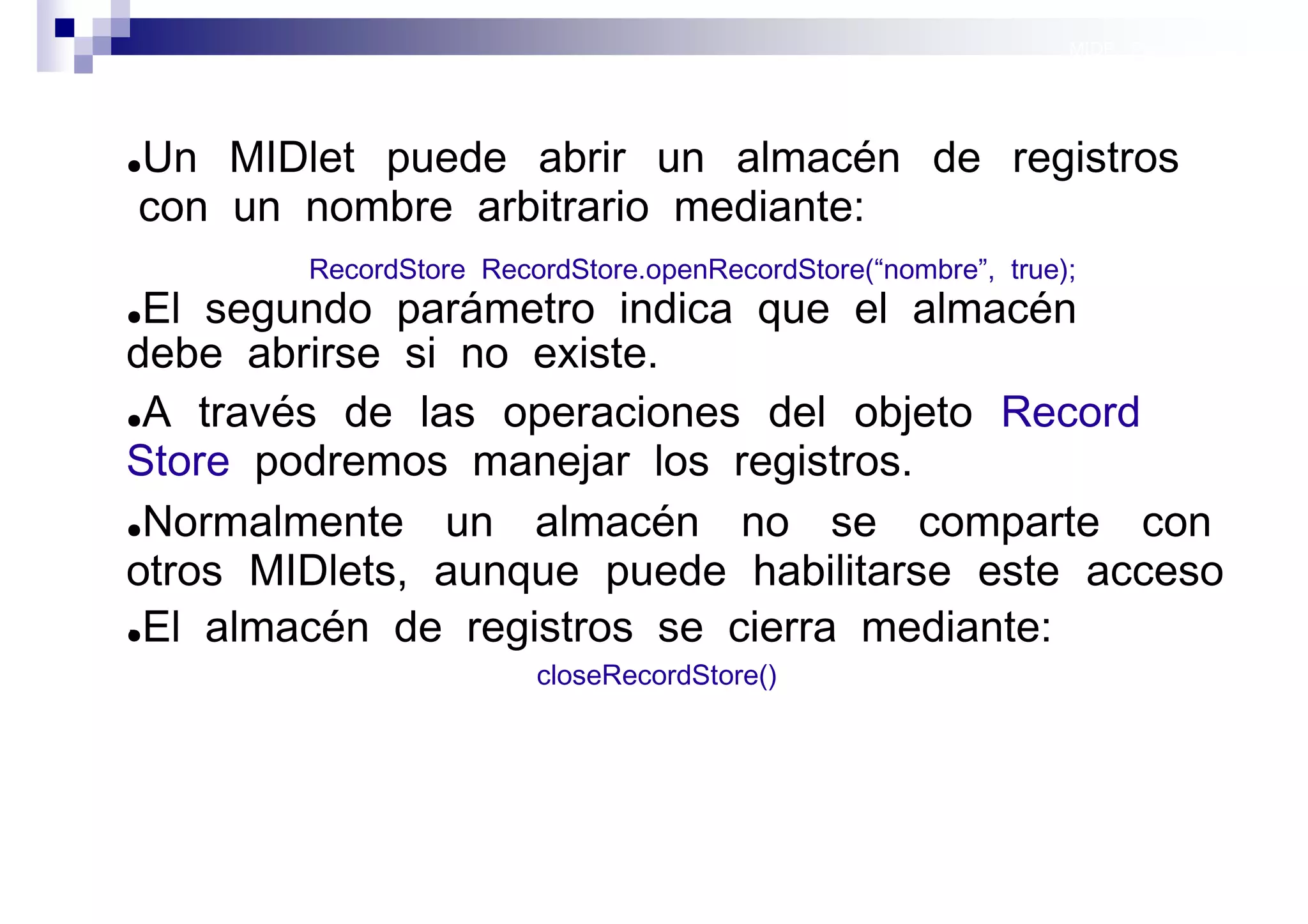 MIDP: Persistencia




Un MIDlet puede abrir un almacén de registros
●

con un nombre arbitrario mediante:
        RecordStore RecordStore.openRecordStore(“nombre”, true);
● El segundo parámetro indica que el almacén
debe abrirse si no existe.
●A través de las operaciones del objeto Record

Store podremos manejar los registros.
●Normalmente   un almacén no se comparte con
otros MIDlets, aunque puede habilitarse este acceso
.
●El almacén de registros se cierra mediante:

                        closeRecordStore()




                                                               Sistemas operativos
                                                                          móviles
 