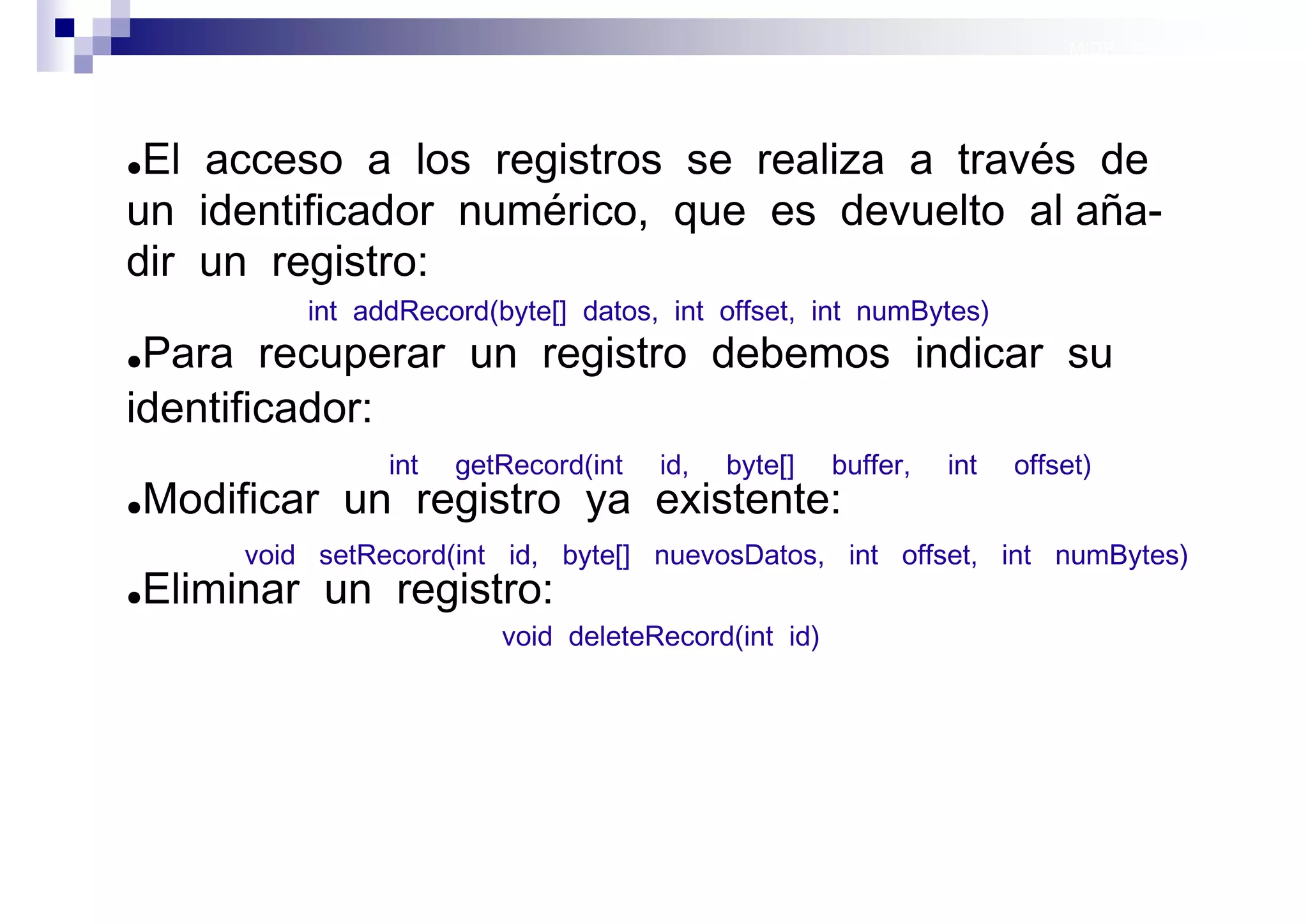 MIDP: Persistencia




●El acceso a los registros se realiza a través de
un identificador numérico, que es devuelto al aña-
dir un registro:
             int addRecord(byte[] datos, int offset, int numBytes)
●Para recuperar un registro debemos indicar su
identificador:
                   int   getRecord(int   id,   byte[]   buffer,   int   offset)
●   Modificar un registro ya existente:
         void setRecord(int id, byte[] nuevosDatos, int offset, int numBytes)
●   Eliminar un registro:
                            void deleteRecord(int id)




                                                                             Sistemas operativos
                                                                                        móviles
 