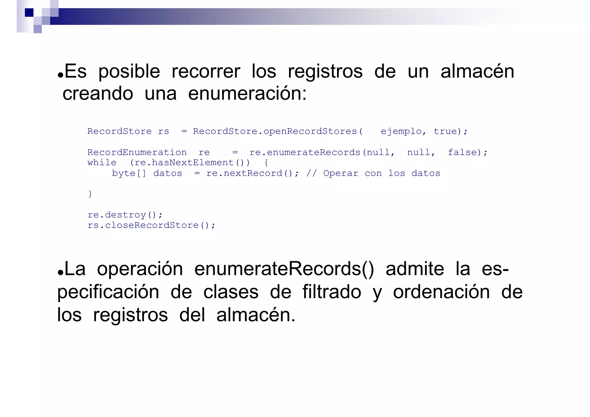 MIDP: Persistencia




Es posible recorrer los registros de un almacén
●

creando una enumeración:
    RecordStore rs   = RecordStore.openRecordStores(   ejemplo, true);

    RecordEnumeration re    = re.enumerateRecords(null, null, false);
    while (re.hasNextElement()) {
        byte[] datos = re.nextRecord(); // Operar con los datos

    }

    re.destroy();
    rs.closeRecordStore();



●La operación enumerateRecords() admite la es-
pecificación de clases de filtrado y ordenación de
los registros del almacén.


                                                                         Sistemas operativos
                                                                                    móviles
 