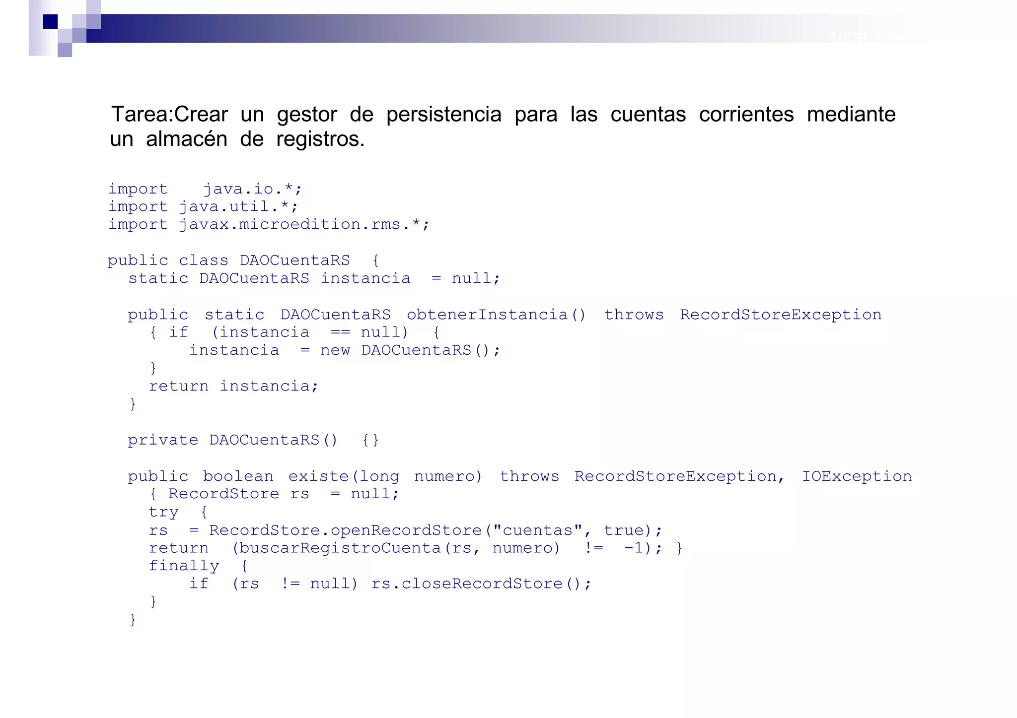 MIDP: Persistencia




Tarea:Crear un gestor de persistencia para las cuentas corrientes mediante
un almacén de registros.

import   java.io.*;
import java.util.*;
import javax.microedition.rms.*;

public class DAOCuentaRS {
  static DAOCuentaRS instancia   = null;

 public static DAOCuentaRS obtenerInstancia() throws RecordStoreException
   { if (instancia == null) {
       instancia = new DAOCuentaRS();
   }
   return instancia;
 }

 private DAOCuentaRS()   {}

 public boolean existe(long numero) throws RecordStoreException, IOException
   { RecordStore rs = null;
   try {
   rs = RecordStore.openRecordStore("cuentas", true);
   return (buscarRegistroCuenta(rs, numero) != -1); }
   finally {
       if (rs != null) rs.closeRecordStore();
   }
 }


                                                                    Sistemas operativos
                                                                               móviles
 