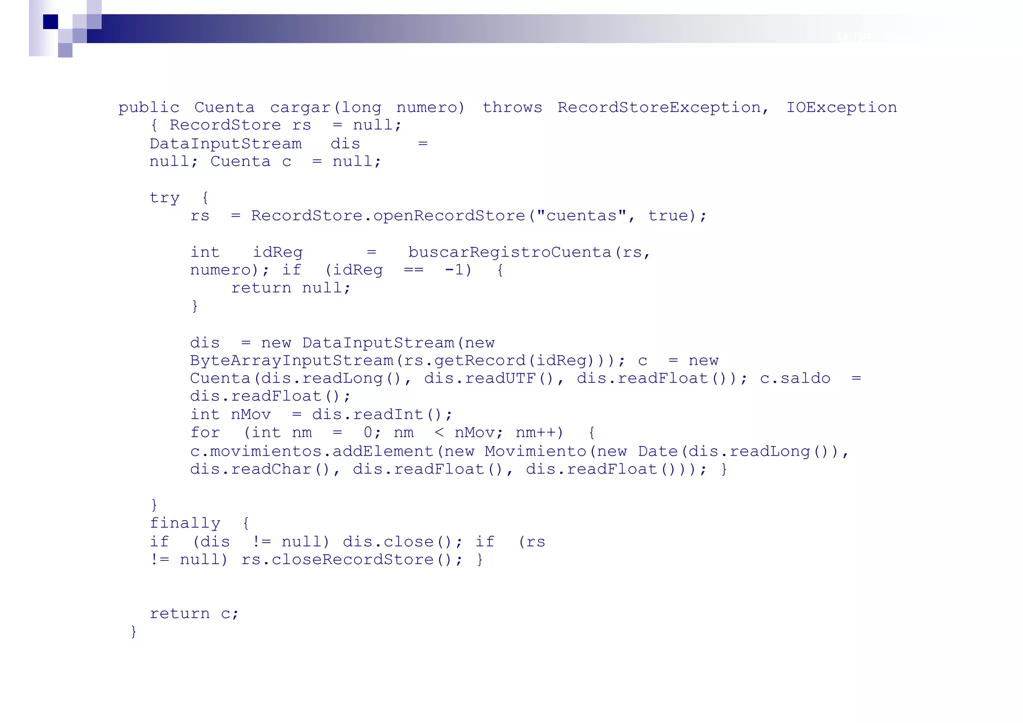 MIDP: Persistencia



public Cuenta cargar(long numero) throws RecordStoreException, IOException
   { RecordStore rs = null;
   DataInputStream  dis     =
   null; Cuenta c = null;

    try    {
          rs   = RecordStore.openRecordStore("cuentas", true);

          int   idReg      =   buscarRegistroCuenta(rs,
          numero); if (idReg   == -1) {
              return null;
          }

          dis = new DataInputStream(new
          ByteArrayInputStream(rs.getRecord(idReg))); c = new
          Cuenta(dis.readLong(), dis.readUTF(), dis.readFloat()); c.saldo =
          dis.readFloat();
          int nMov = dis.readInt();
          for (int nm = 0; nm < nMov; nm++) {
          c.movimientos.addElement(new Movimiento(new Date(dis.readLong()),
          dis.readChar(), dis.readFloat(), dis.readFloat())); }

    }
    finally {
    if (dis != null) dis.close(); if      (rs
    != null) rs.closeRecordStore(); }


    return c;
}

                                                                        Sistemas operativos
                                                                                   móviles
 