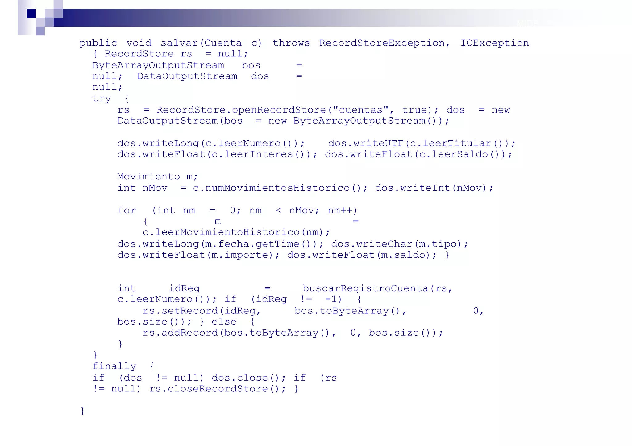 MIDP: Persistencia

public void salvar(Cuenta c) throws RecordStoreException, IOException
  { RecordStore rs = null;
  ByteArrayOutputStream   bos    =
  null; DataOutputStream dos     =
  null;
  try {
      rs = RecordStore.openRecordStore("cuentas", true); dos = new
      DataOutputStream(bos = new ByteArrayOutputStream());

       dos.writeLong(c.leerNumero());    dos.writeUTF(c.leerTitular());
       dos.writeFloat(c.leerInteres()); dos.writeFloat(c.leerSaldo());

       Movimiento m;
       int nMov = c.numMovimientosHistorico(); dos.writeInt(nMov);

       for   (int nm = 0; nm < nMov; nm++)
           {          m                     =
           c.leerMovimientoHistorico(nm);
       dos.writeLong(m.fecha.getTime()); dos.writeChar(m.tipo);
       dos.writeFloat(m.importe); dos.writeFloat(m.saldo); }


       int     idReg           =    buscarRegistroCuenta(rs,
       c.leerNumero()); if (idReg != -1) {
           rs.setRecord(idReg,     bos.toByteArray(),             0,
       bos.size()); } else {
           rs.addRecord(bos.toByteArray(), 0, bos.size());
       }
    }
    finally {
    if (dos != null) dos.close(); if    (rs
    != null) rs.closeRecordStore(); }

}
                                                                          Sistemas operativos
                                                                                     móviles
 