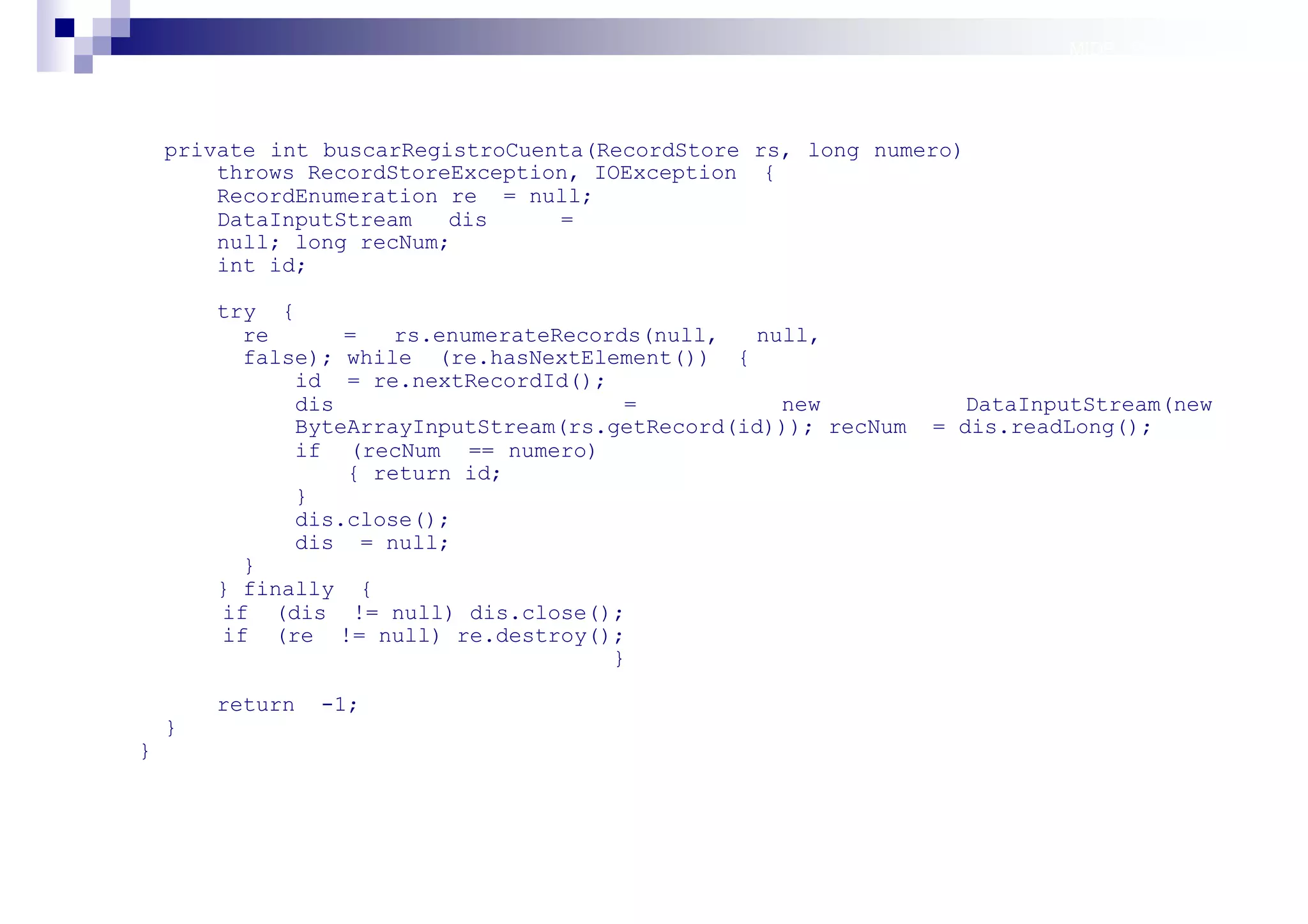 MIDP: Persistencia




    private int buscarRegistroCuenta(RecordStore rs, long numero)
        throws RecordStoreException, IOException {
        RecordEnumeration re = null;
        DataInputStream   dis     =
        null; long recNum;
        int id;

        try {
          re      =   rs.enumerateRecords(null,  null,
          false); while (re.hasNextElement()) {
              id = re.nextRecordId();
              dis                       =          new             DataInputStream(new
              ByteArrayInputStream(rs.getRecord(id))); recNum   = dis.readLong();
              if (recNum == numero)
                  { return id;
              }
              dis.close();
              dis = null;
          }
        } finally {
        if (dis != null) dis.close();
        if (re != null) re.destroy();
                                       }

        return   -1;
    }
}




                                                                          Sistemas operativos
                                                                                     móviles
 