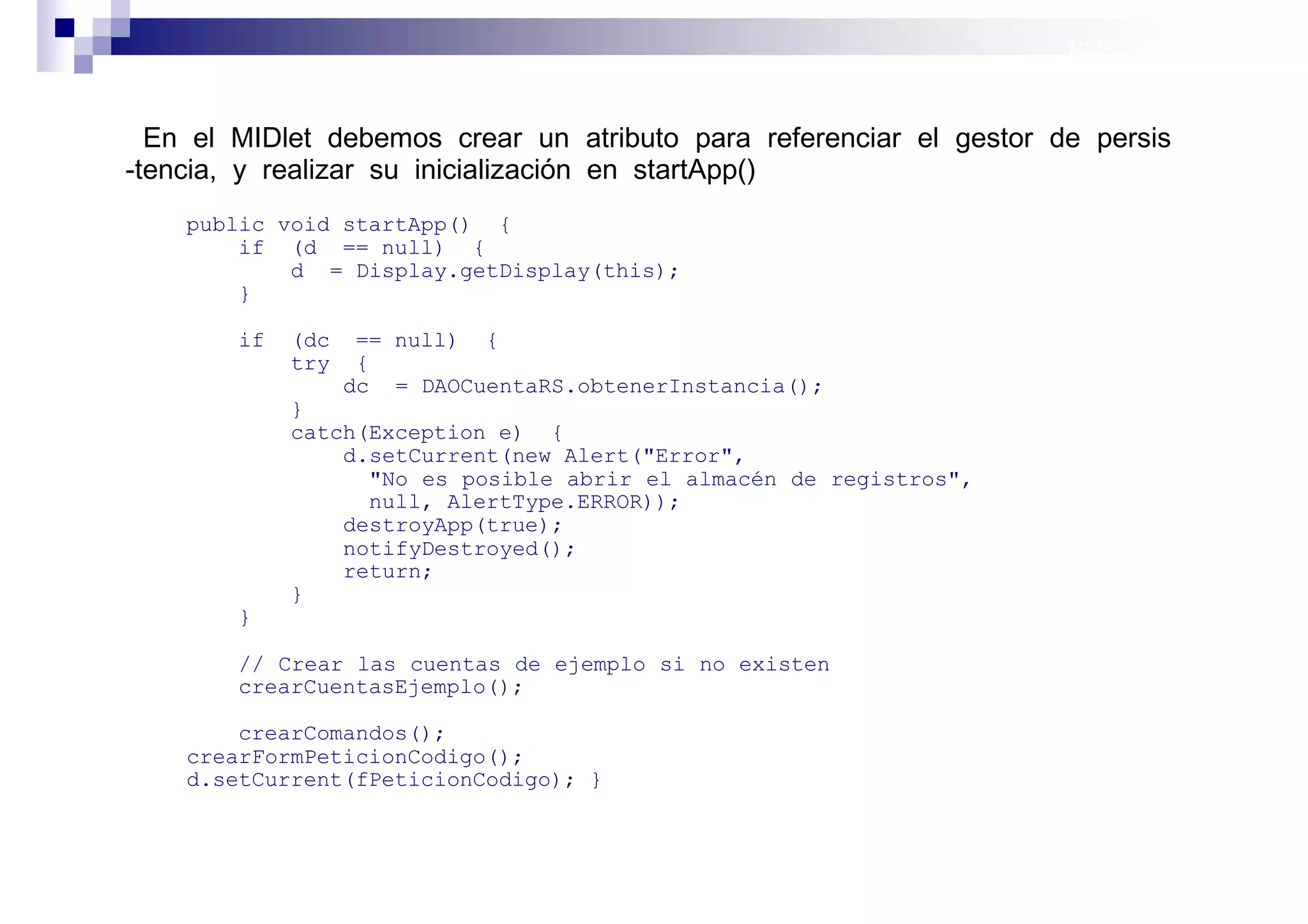 MIDP: Persistencia



  En el MIDlet debemos crear un atributo para referenciar el gestor de persis
-tencia, y realizar su inicialización en startApp()
    public void startApp() {
        if (d == null) {
            d = Display.getDisplay(this);
        }

        if   (dc    == null) {
             try    {
                   dc = DAOCuentaRS.obtenerInstancia();
             }
             catch(Exception e) {
                 d.setCurrent(new Alert("Error",
                   "No es posible abrir el almacén de registros",
                   null, AlertType.ERROR));
                 destroyApp(true);
                 notifyDestroyed();
                 return;
             }
        }

        // Crear las cuentas de ejemplo si no existen
        crearCuentasEjemplo();

        crearComandos();
    crearFormPeticionCodigo();
    d.setCurrent(fPeticionCodigo); }



                                                                     Sistemas operativos
                                                                                móviles
 