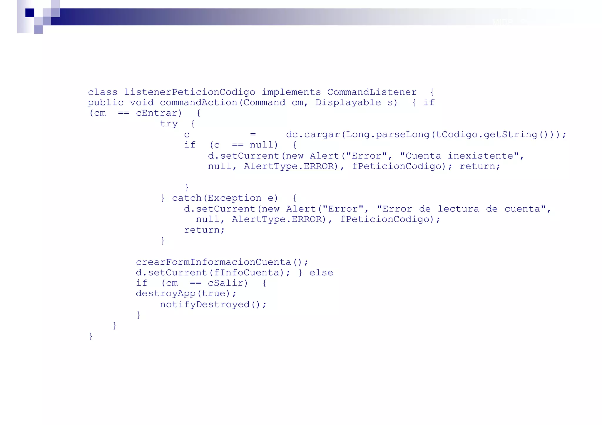 MIDP: Persistencia




class listenerPeticionCodigo implements CommandListener {
public void commandAction(Command cm, Displayable s) { if
(cm == cEntrar) {
            try {
                c          =     dc.cargar(Long.parseLong(tCodigo.getString()));
                if (c == null) {
                    d.setCurrent(new Alert("Error", "Cuenta inexistente",
                    null, AlertType.ERROR), fPeticionCodigo); return;

                }
            } catch(Exception e) {
                d.setCurrent(new Alert("Error", "Error de lectura de cuenta",
                  null, AlertType.ERROR), fPeticionCodigo);
                return;
            }

        crearFormInformacionCuenta();
        d.setCurrent(fInfoCuenta); } else
        if (cm == cSalir) {
        destroyApp(true);
            notifyDestroyed();
        }
    }
}




                                                                   Sistemas operativos
                                                                              móviles
 