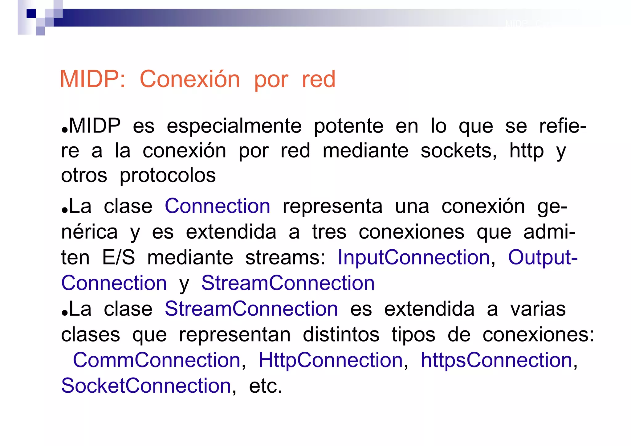 MIDP: Conexión por red




MIDP: Conexión por red
●MIDP es especialmente potente en lo que se refie-
re a la conexión por red mediante sockets, http y
otros protocolos
●La clase Connection representa una conexión ge-

nérica y es extendida a tres conexiones que admi-
ten E/S mediante streams: InputConnection, Output-
Connection y StreamConnection
●La clase StreamConnection es extendida a varias

clases que representan distintos tipos de conexiones:
 CommConnection, HttpConnection, httpsConnection,
SocketConnection, etc.
                                              Sistemas operativos
                                                         móviles
 