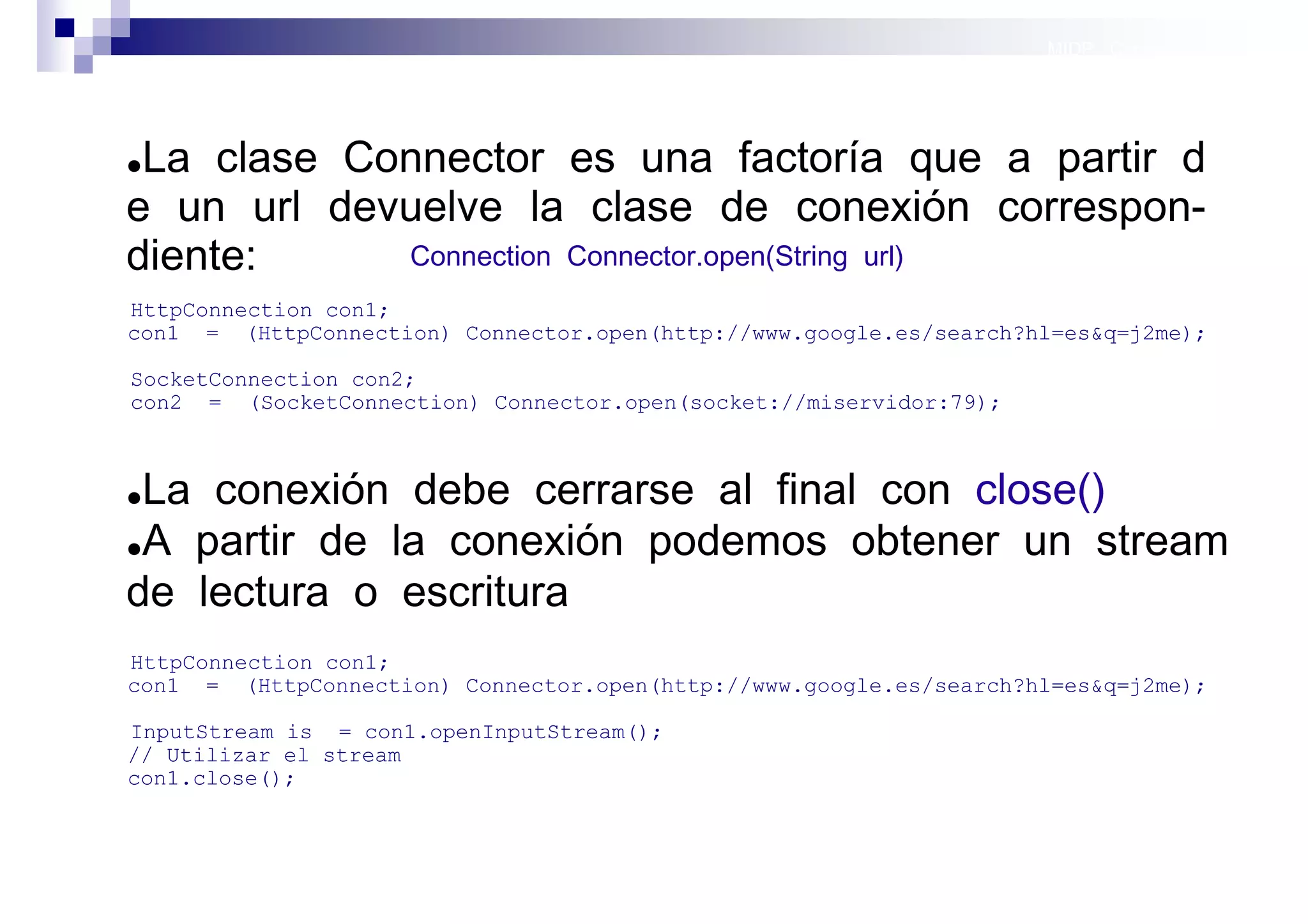 MIDP: Conexión por red




●La clase Connector es una factoría que a partir d
e un url devuelve la clase de conexión correspon-
diente:     Connection Connector.open(String url)
HttpConnection con1;
con1 = (HttpConnection) Connector.open(http://www.google.es/search?hl=es&q=j2me);

SocketConnection con2;
con2 = (SocketConnection) Connector.open(socket://miservidor:79);



●La conexión debe cerrarse al final con close()
●A partir de la conexión podemos obtener un stream

de lectura o escritura
HttpConnection con1;
con1 = (HttpConnection) Connector.open(http://www.google.es/search?hl=es&q=j2me);

InputStream is = con1.openInputStream();
// Utilizar el stream
con1.close();



                                                                      Sistemas operativos
                                                                                 móviles
 