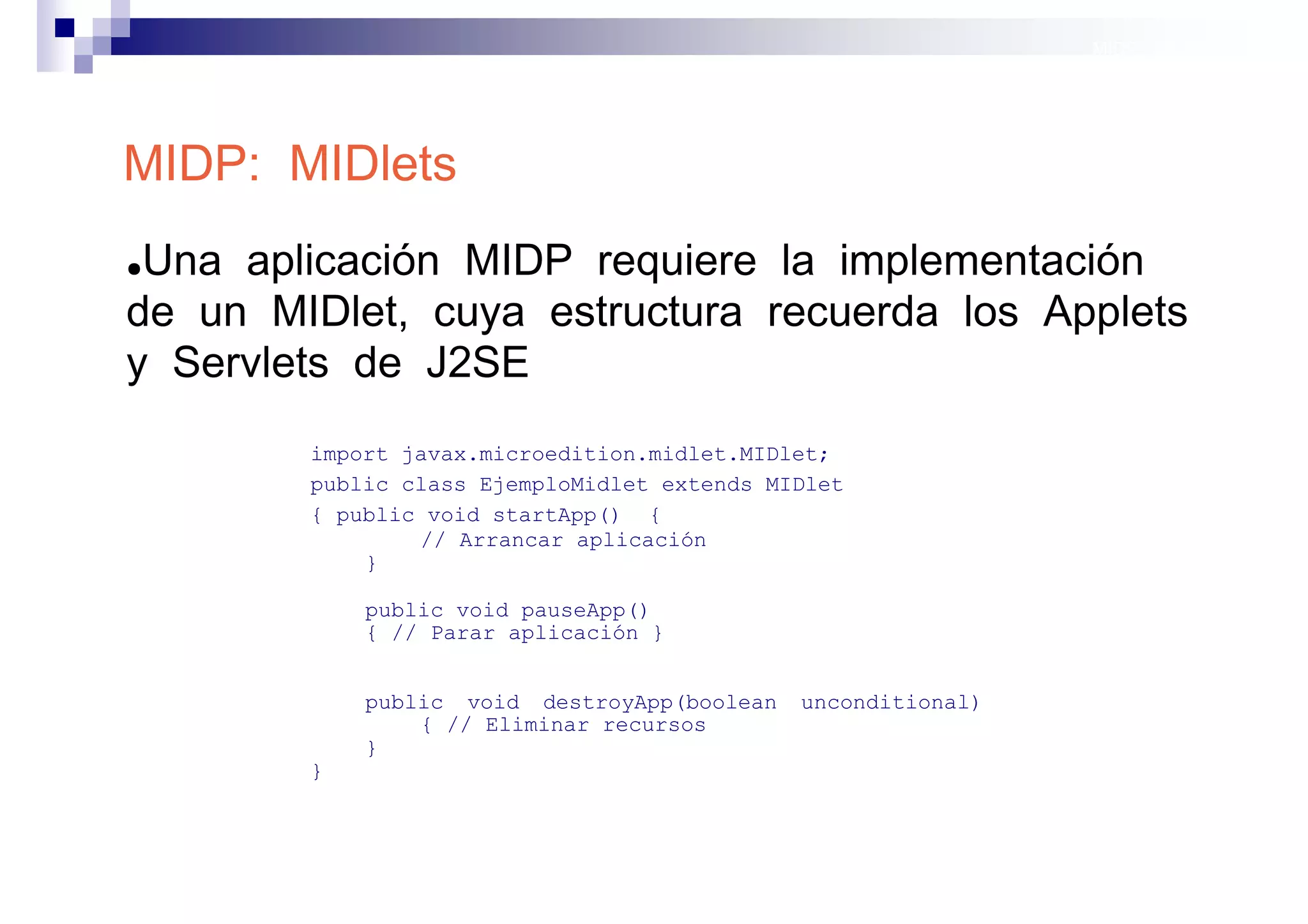 MIDP: Midlets




MIDP: MIDlets
●Una aplicación MIDP requiere la implementación
de un MIDlet, cuya estructura recuerda los Applets
y Servlets de J2SE
        import javax.microedition.midlet.MIDlet;
        public class EjemploMidlet extends MIDlet
        { public void startApp() {
                // Arrancar aplicación
            }

            public void pauseApp()
            { // Parar aplicación }


            public void destroyApp(boolean   unconditional)
                { // Eliminar recursos
            }
        }



                                                              Sistemas operativos
                                                                         móviles
 
