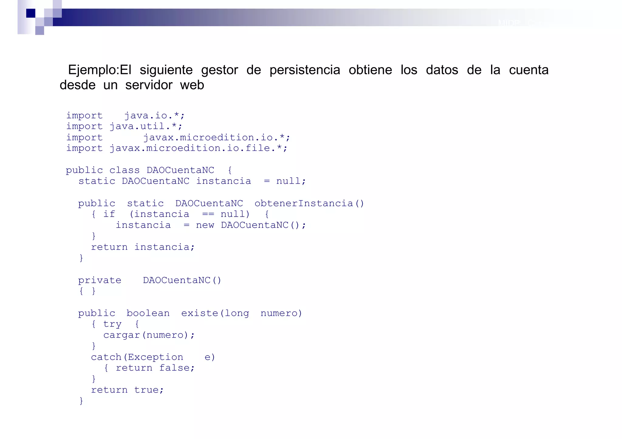 MIDP: Conexión por red




 Ejemplo:El siguiente gestor de persistencia obtiene los datos de la cuenta
desde un servidor web

import   java.io.*;
import java.util.*;
import      javax.microedition.io.*;
import javax.microedition.io.file.*;

public class DAOCuentaNC {
  static DAOCuentaNC instancia   = null;

  public static DAOCuentaNC obtenerInstancia()
    { if (instancia == null) {
        instancia = new DAOCuentaNC();
    }
    return instancia;
  }

  private   DAOCuentaNC()
  { }

  public boolean existe(long     numero)
    { try {
      cargar(numero);
    }
    catch(Exception   e)
      { return false;
    }
    return true;
  }
                                                                     Sistemas operativos
                                                                                móviles
 