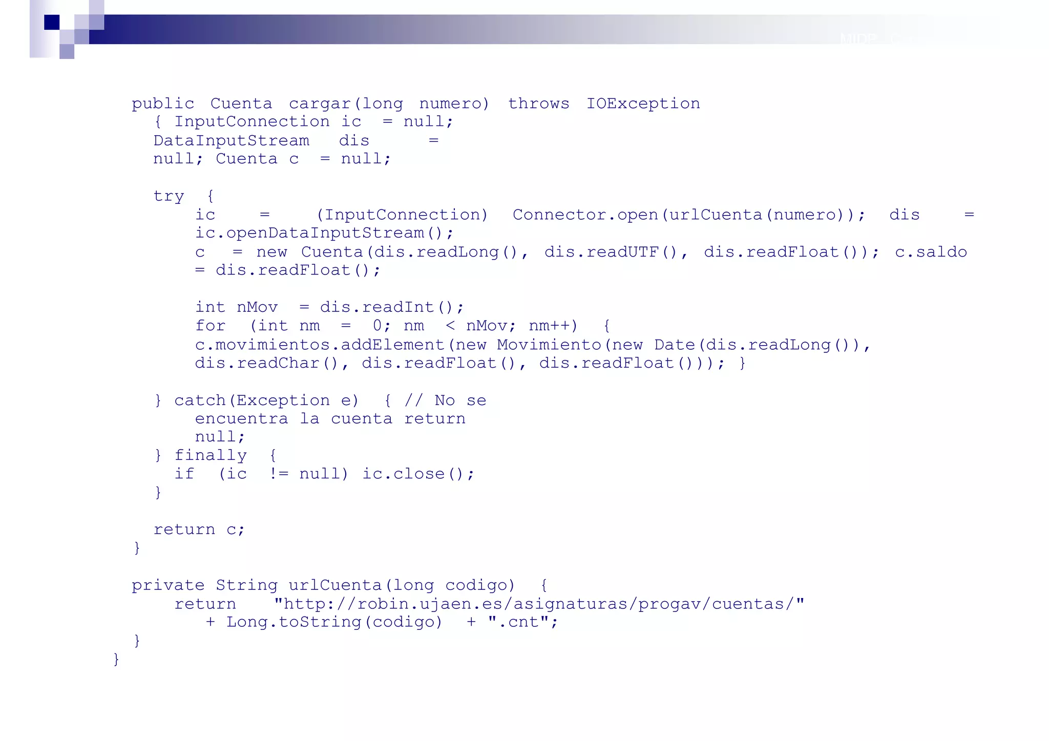 MIDP: Conexión por red



    public Cuenta cargar(long numero) throws IOException
      { InputConnection ic = null;
      DataInputStream   dis    =
      null; Cuenta c = null;

        try     {
              ic    =    (InputConnection) Connector.open(urlCuenta(numero)); dis      =
              ic.openDataInputStream();
              c   = new Cuenta(dis.readLong(), dis.readUTF(), dis.readFloat()); c.saldo
              = dis.readFloat();

              int nMov = dis.readInt();
              for (int nm = 0; nm < nMov; nm++) {
              c.movimientos.addElement(new Movimiento(new Date(dis.readLong()),
              dis.readChar(), dis.readFloat(), dis.readFloat())); }

        } catch(Exception e) { // No se
            encuentra la cuenta return
            null;
        } finally {
          if (ic != null) ic.close();
        }

        return c;
    }

    private String urlCuenta(long codigo) {
        return    "http://robin.ujaen.es/asignaturas/progav/cuentas/"
           + Long.toString(codigo) + ".cnt";
    }
}

                                                                             Sistemas operativos
                                                                                        móviles
 