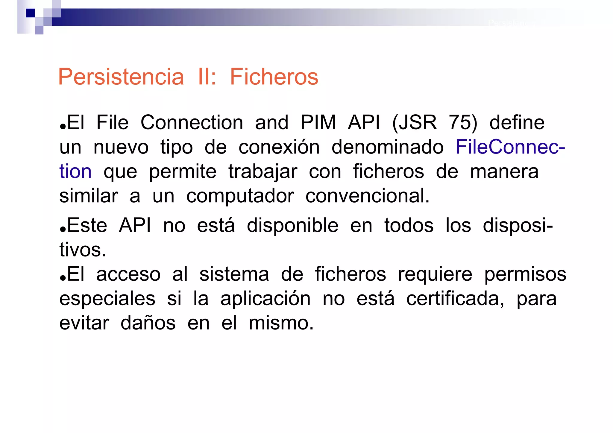 Persistencia II: Ficheros




Persistencia II: Ficheros
●El File Connection and PIM API (JSR 75) define
un nuevo tipo de conexión denominado FileConnec-
tion que permite trabajar con ficheros de manera
similar a un computador convencional.
●Este API no está disponible en todos los disposi-

tivos.
●El acceso al sistema de ficheros requiere permisos

especiales si la aplicación no está certificada, para
evitar daños en el mismo.


                                               Sistemas operativos
                                                          móviles
 