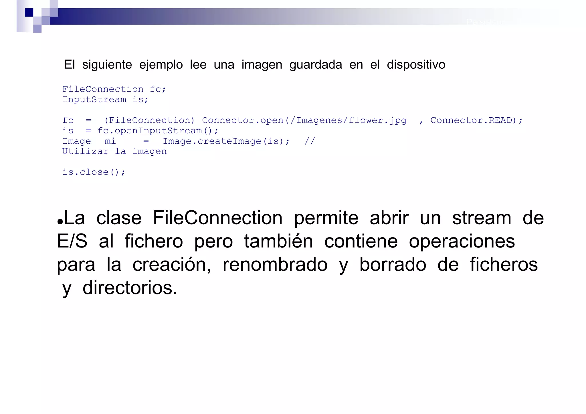 Persistencia II: Ficheros




    El siguiente ejemplo lee una imagen guardada en el dispositivo
FileConnection fc;
InputStream is;

fc = (FileConnection) Connector.open( /Imagenes/flower.jpg   , Connector.READ);
is = fc.openInputStream();
Image mi      = Image.createImage(is); //
Utilizar la imagen

is.close();




●La clase FileConnection permite abrir un stream de
E/S al fichero pero también contiene operaciones
para la creación, renombrado y borrado de ficheros
 y directorios.



                                                                        Sistemas operativos
                                                                                   móviles
 