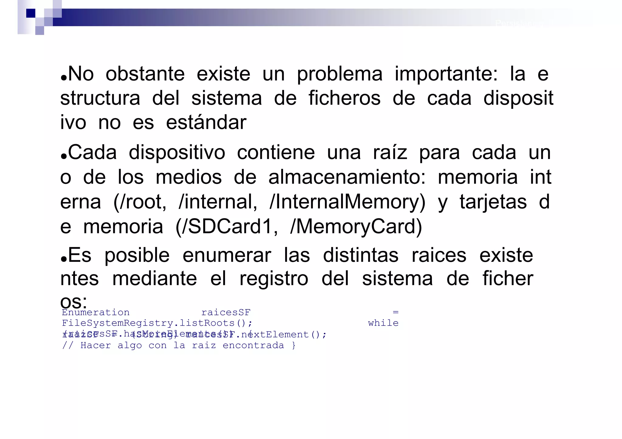 Persistencia II: Ficheros




●No obstante existe un problema importante: la e
structura del sistema de ficheros de cada disposit
ivo no es estándar
●Cada dispositivo contiene una raíz para cada un

o de los medios de almacenamiento: memoria int
erna (/root, /internal, /InternalMemory) y tarjetas d
e memoria (/SDCard1, /MemoryCard)
●Es posible enumerar las distintas raices existe

ntes mediante el registro del sistema de ficher
os:
Enumeration     raicesSF            =
FileSystemRegistry.listRoots();             while
(raicesSF.hasMoreElements()) {
raizSF = (String) raicesSF.nextElement();
// Hacer algo con la raiz encontrada }




                                                       Sistemas operativos
                                                                  móviles
 