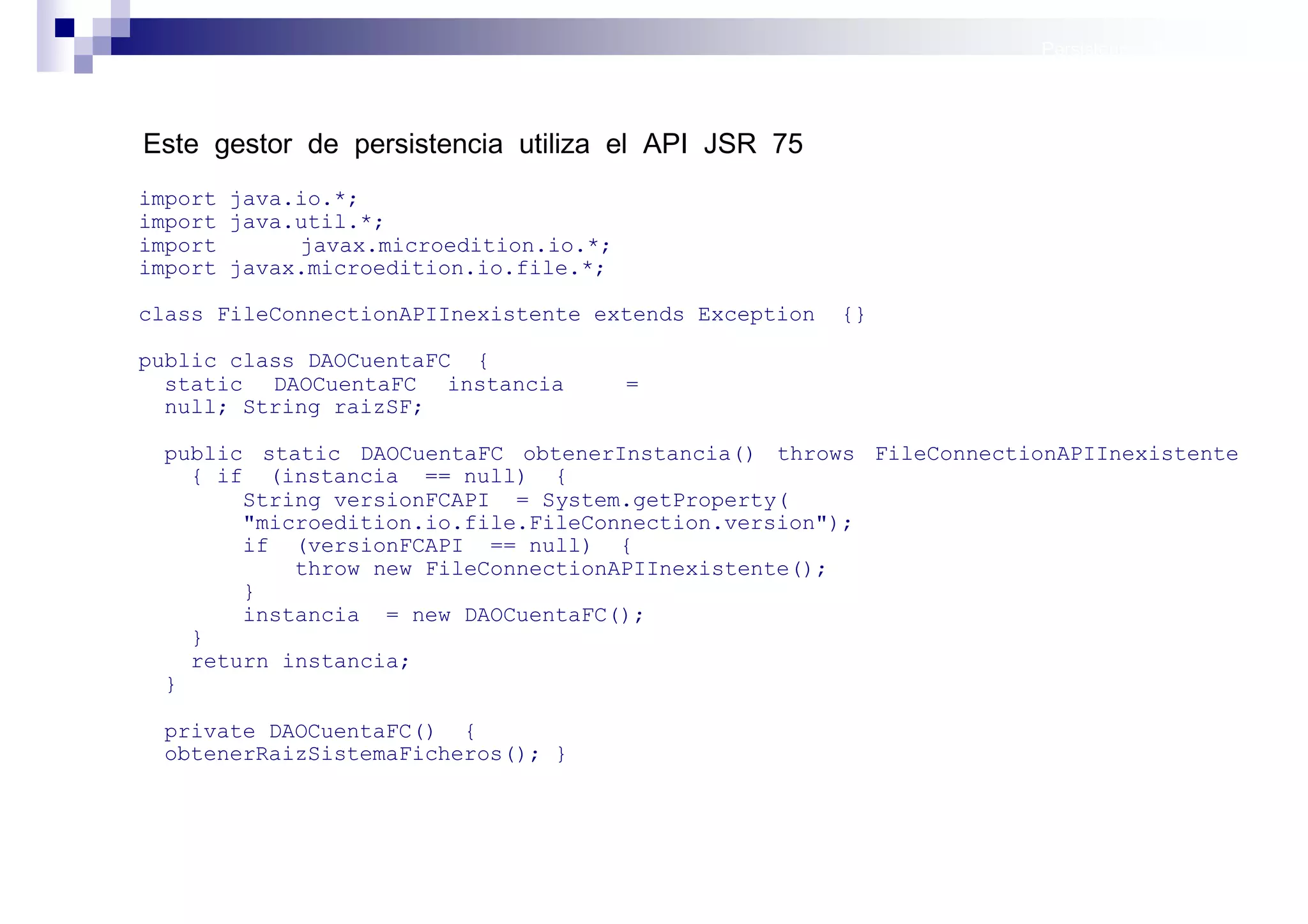 Persistencia II: Ficheros




Este gestor de persistencia utiliza el API JSR 75
import java.io.*;
import java.util.*;
import      javax.microedition.io.*;
import javax.microedition.io.file.*;

class FileConnectionAPIInexistente extends Exception   {}

public class DAOCuentaFC {
  static DAOCuentaFC instancia         =
  null; String raizSF;

 public static DAOCuentaFC obtenerInstancia() throws FileConnectionAPIInexistente
   { if (instancia == null) {
       String versionFCAPI = System.getProperty(
       "microedition.io.file.FileConnection.version");
       if (versionFCAPI == null) {
           throw new FileConnectionAPIInexistente();
       }
       instancia = new DAOCuentaFC();
   }
   return instancia;
 }

 private DAOCuentaFC() {
 obtenerRaizSistemaFicheros(); }




                                                                     Sistemas operativos
                                                                                móviles
 