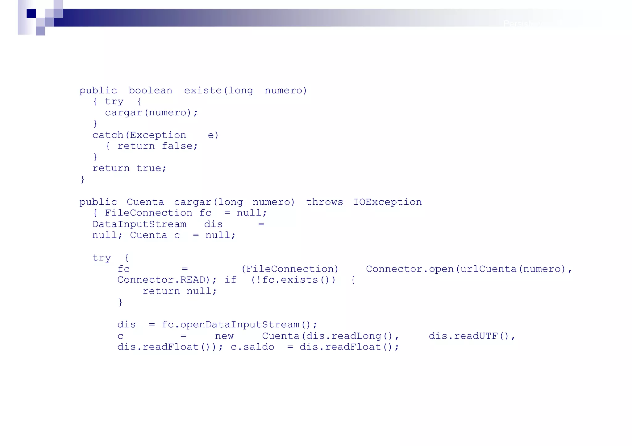Persistencia II: Ficheros




public boolean existe(long    numero)
  { try {
    cargar(numero);
  }
  catch(Exception   e)
    { return false;
  }
  return true;
}

public Cuenta cargar(long numero) throws IOException
  { FileConnection fc = null;
  DataInputStream   dis    =
  null; Cuenta c = null;

 try     {
       fc        =        (FileConnection)  Connector.open(urlCuenta(numero),
       Connector.READ); if (!fc.exists()) {
           return null;
       }

       dis = fc.openDataInputStream();
       c         =     new    Cuenta(dis.readLong(),   dis.readUTF(),
       dis.readFloat()); c.saldo = dis.readFloat();




                                                                        Sistemas operativos
                                                                                   móviles
 