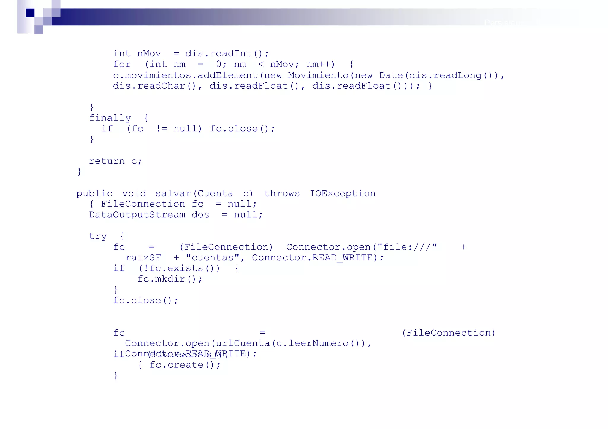 Persistencia II: Ficheros


          int nMov = dis.readInt();
          for (int nm = 0; nm < nMov; nm++) {
          c.movimientos.addElement(new Movimiento(new Date(dis.readLong()),
          dis.readChar(), dis.readFloat(), dis.readFloat())); }

    }
    finally {
      if (fc != null) fc.close();
    }

    return c;
}

public void salvar(Cuenta c) throws IOException
  { FileConnection fc = null;
  DataOutputStream dos = null;

    try     {
          fc     =    (FileConnection) Connector.open("file:///"   +
             raizSF + "cuentas", Connector.READ_WRITE);
          if (!fc.exists()) {
               fc.mkdir();
          }
          fc.close();


          fc                       =                     (FileConnection)
            Connector.open(urlCuenta(c.leerNumero()),
          ifConnector.READ_WRITE);
               (!fc.exists())
              { fc.create();
          }

                                                                            Sistemas operativos
                                                                                       móviles
 