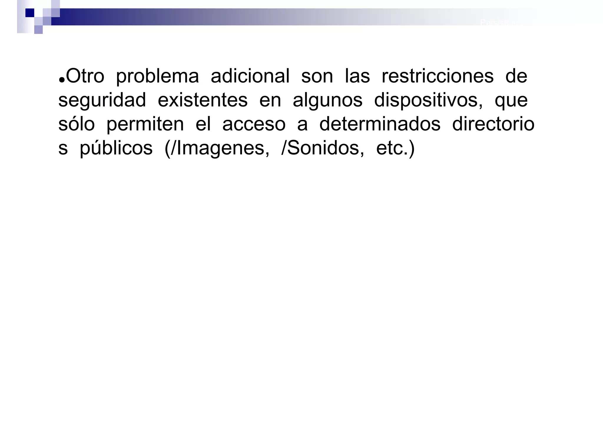 Persistencia II: Ficheros




●Otro problema adicional son las restricciones de
seguridad existentes en algunos dispositivos, que
sólo permiten el acceso a determinados directorio
s públicos (/Imagenes, /Sonidos, etc.)




                                              Sistemas operativos
                                                         móviles
 