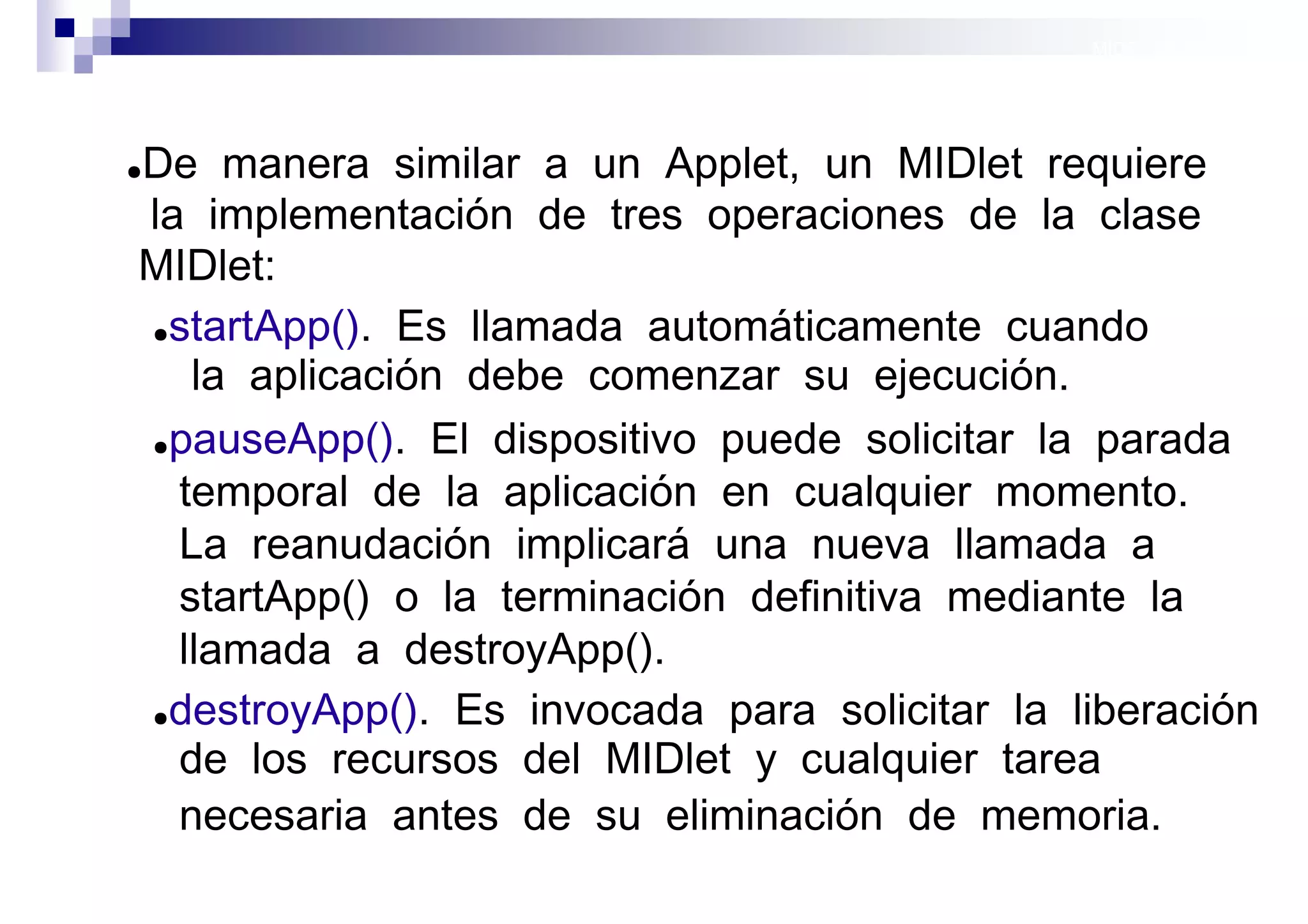 MIDP: Midlets




De manera similar a un Applet, un MIDlet requiere
●

la implementación de tres operaciones de la clase
MIDlet:
●startApp(). Es llamada automáticamente cuando

   la aplicación debe comenzar su ejecución.
●pauseApp(). El dispositivo puede solicitar la parada

  temporal de la aplicación en cualquier momento.
  La reanudación implicará una nueva llamada a
  startApp() o la terminación definitiva mediante la
  llamada a destroyApp().
●destroyApp(). Es invocada para solicitar la liberación

  de los recursos del MIDlet y cualquier tarea
  necesaria antes de su eliminación de memoria.
                                             Sistemas operativos
                                                        móviles
 