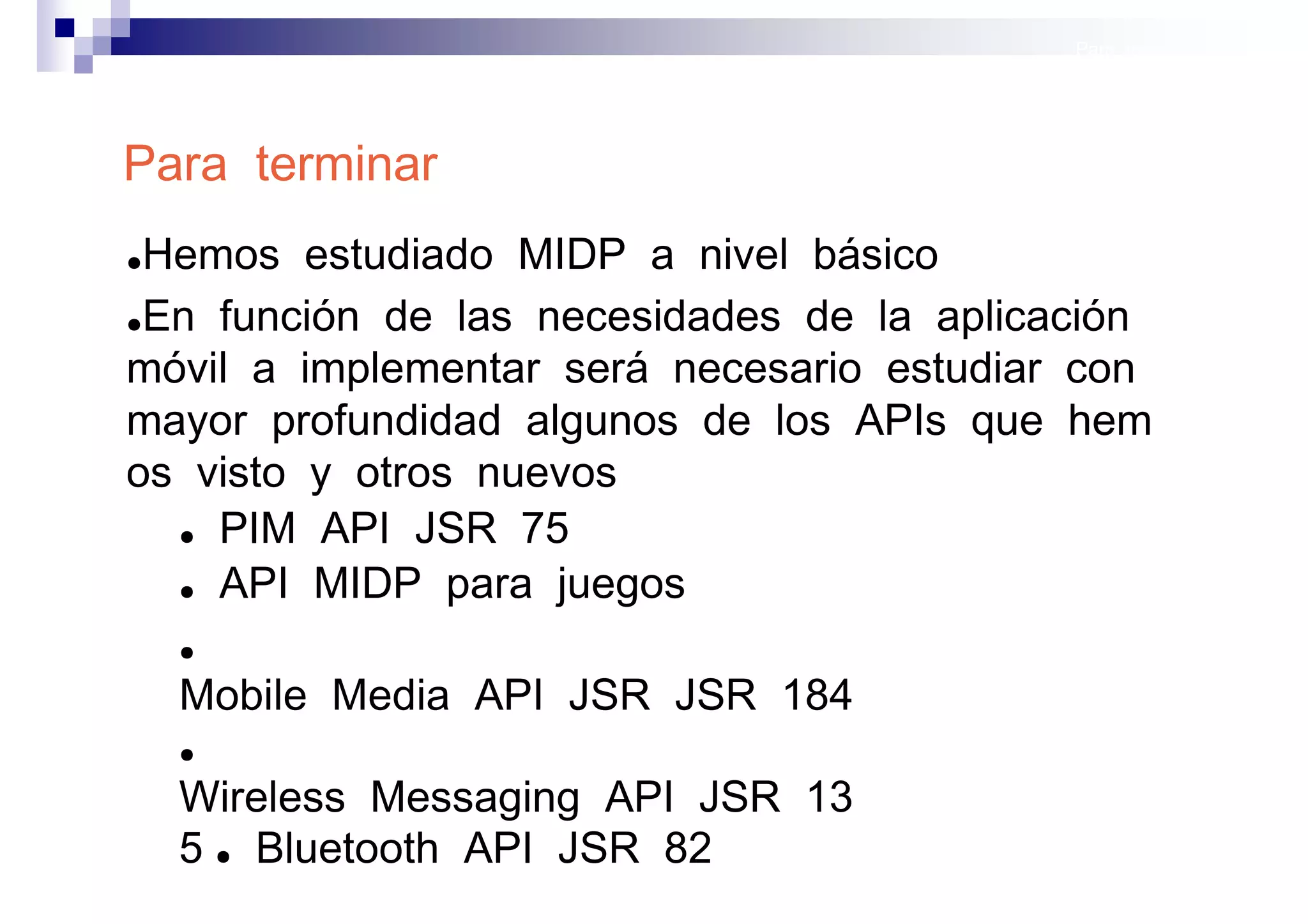 Para terminar




Para terminar
●Hemos estudiado MIDP a nivel básico
●En función de las necesidades de la aplicación

móvil a implementar será necesario estudiar con
mayor profundidad algunos de los APIs que hem
os visto y otros nuevos
  ● PIM API JSR 75

  ● API MIDP para juegos


    ●

    Mobile Media API JSR JSR 184
    ●

    Wireless Messaging API JSR 13
    5 ● Bluetooth API JSR 82               Sistemas operativos
                                                      móviles
 