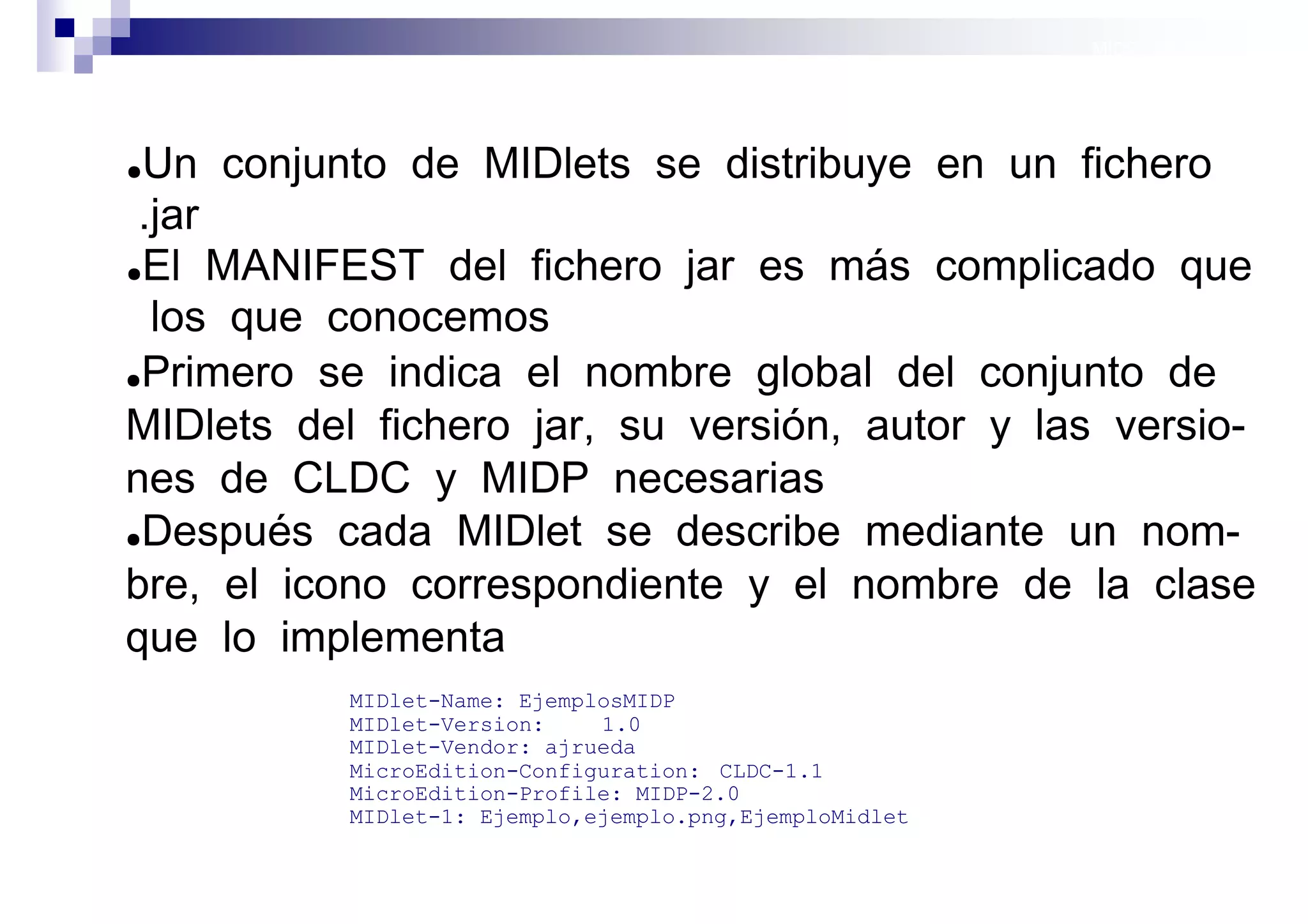 MIDP: Midlets




●Un conjunto de MIDlets se distribuye en un fichero
 .jar
●El MANIFEST del fichero jar es más complicado que

  los que conocemos
●Primero se indica el nombre global del conjunto de

MIDlets del fichero jar, su versión, autor y las versio-
nes de CLDC y MIDP necesarias
●Después cada MIDlet se describe mediante un nom-

bre, el icono correspondiente y el nombre de la clase
que lo implementa
           MIDlet-Name: EjemplosMIDP
           MIDlet-Version:    1.0
           MIDlet-Vendor: ajrueda
           MicroEdition-Configuration: CLDC-1.1
           MicroEdition-Profile: MIDP-2.0
           MIDlet-1: Ejemplo,ejemplo.png,EjemploMidlet

                                                         Sistemas operativos
                                                                    móviles
 