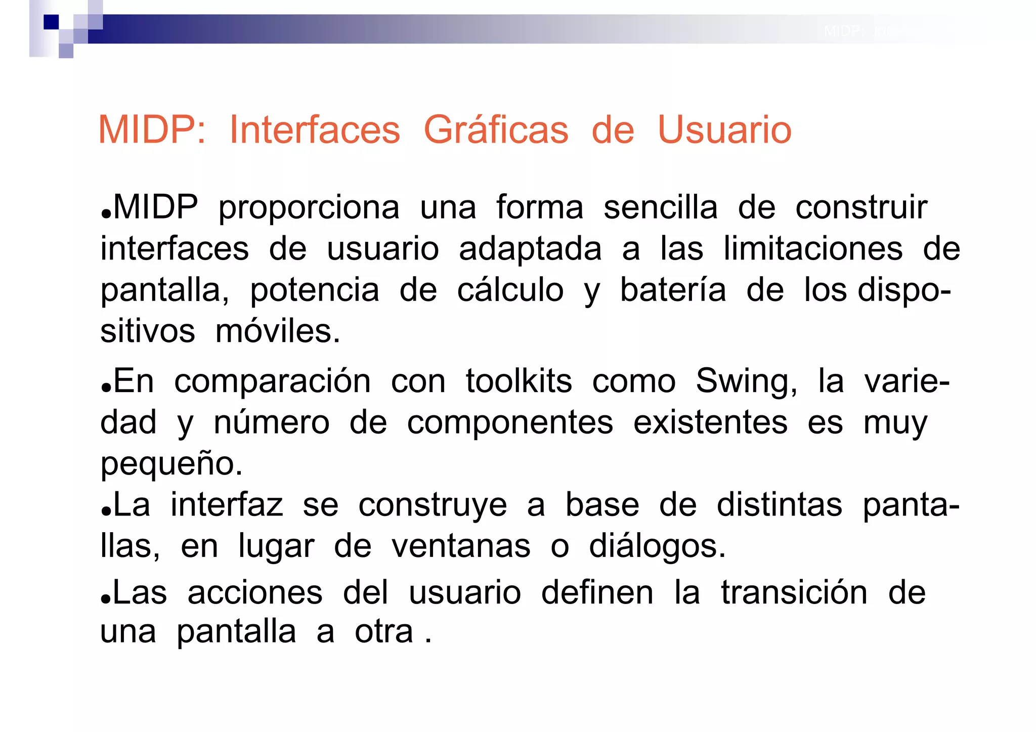 MIDP: Interfaces Gráficas
                                                           de Usuario




MIDP: Interfaces Gráficas de Usuario
● MIDP proporciona una forma sencilla de construir
interfaces de usuario adaptada a las limitaciones de
pantalla, potencia de cálculo y batería de los dispo-
sitivos móviles.
●En comparación con toolkits como Swing, la varie-

dad y número de componentes existentes es muy
pequeño.
●La interfaz se construye a base de distintas panta-

llas, en lugar de ventanas o diálogos.
●Las acciones del usuario definen la transición de

una pantalla a otra .
                                               Sistemas operativos
                                                          móviles
 