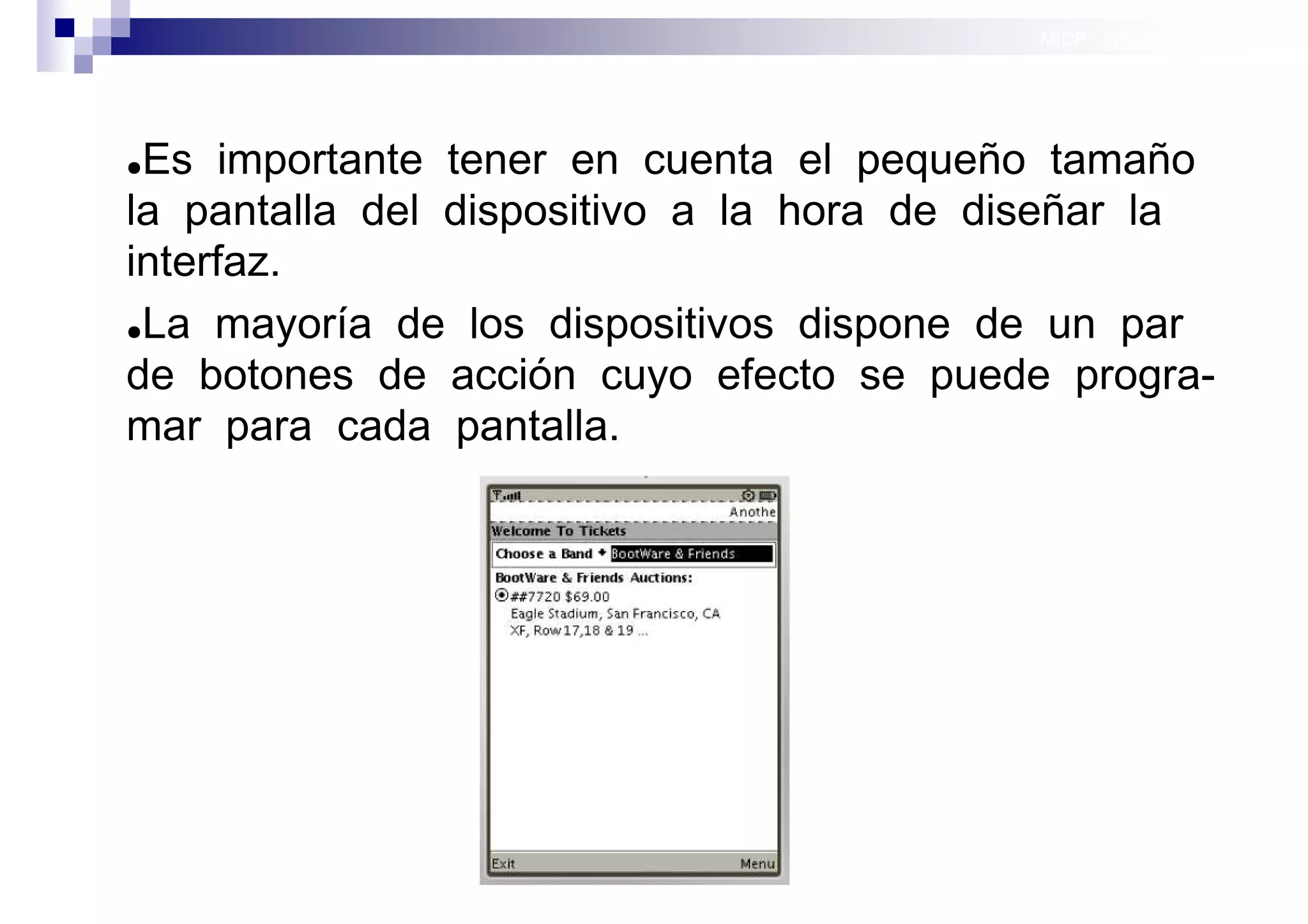 MIDP: Interfaces Gráficas
                                                         de Usuario




●Es importante tener en cuenta el pequeño tamaño
la pantalla del dispositivo a la hora de diseñar la
interfaz.
●La mayoría de los dispositivos dispone de un par

de botones de acción cuyo efecto se puede progra-
mar para cada pantalla.




                                             Sistemas operativos
                                                        móviles
 