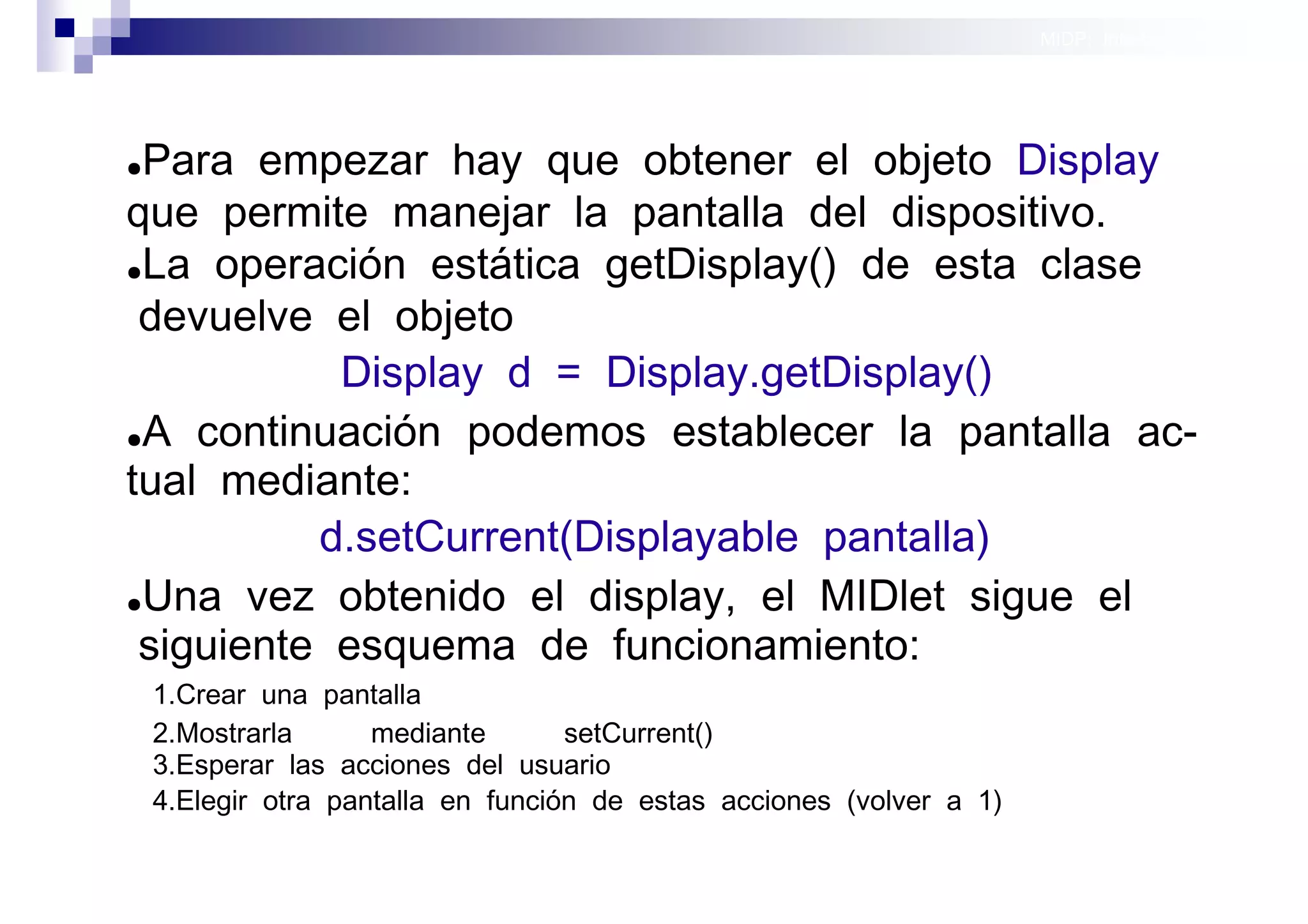 MIDP: Interfaces Gráficas
                                                                                      de Usuario




●Para empezar hay que obtener el objeto Display
que permite manejar la pantalla del dispositivo.
●La operación estática getDisplay() de esta clase

 devuelve el objeto
           Display d = Display.getDisplay()
●A continuación podemos establecer la pantalla ac-

tual mediante:
          d.setCurrent(Displayable pantalla)
●Una vez obtenido el display, el MIDlet sigue el

 siguiente esquema de funcionamiento:
    1.Crear una pantalla
    2.Mostrarla      mediante       setCurrent()
    3.Esperar las acciones del usuario
    4.Elegir otra pantalla en función de estas acciones (volver a 1)

                                                                          Sistemas operativos
                                                                                     móviles
 