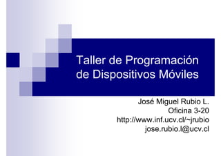 Taller de Programación
de Dispositivos Móviles

              José Miguel Rubio L.
                       Oficina 3-20
       http://www.inf.ucv.cl/~jrubio
                jose.rubio.l@ucv.cl
 