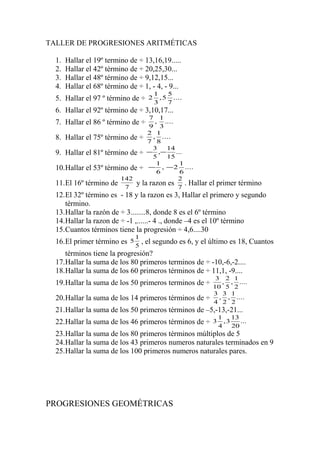 TALLER DE PROGRESIONES ARITMÉTICAS
1.
2.
3.
4.

Hallar el 19º termino de ÷ 13,16,19.....
Hallar el 42º término de ÷ 20,25,30...
Hallar el 48º término de ÷ 9,12,15...
Hallar el 68º término de ÷ 1, - 4, - 9...

5. Hallar el 97 º término de ÷

2

1
5
, 5 ....
3
7

6. Hallar el 92º término de ÷ 3,10,17...
7 1
, ....
9 3
2 1
8. Hallar el 75º término de ÷ 7 , 8 ....
3
14
9. Hallar el 81º término de ÷ − 5 ,− 15 ...
1
1
10.Hallar el 53º término de ÷ − 6 , − 2 6 ....
142
2
11.El 16º término de 7 y la razon es 7 . Hallar

7. Hallar el 86 º término de ÷

el primer término

12.El 32º término es - 18 y la razon es 3, Hallar el primero y segundo
término.
13.Hallar la razón de ÷ 3........8, donde 8 es el 6º término
14.Hallar la razon de ÷ -1 ,......- 4 ., donde –4 es el 10º término
15.Cuantos términos tiene la progresión ÷ 4,6....30
16.El primer término es

5

1
5

, el segundo es 6, y el último es 18, Cuantos

términos tiene la progresión?
17.Hallar la suma de los 80 primeros terminos de ÷ -10,-6,-2....
18.Hallar la suma de los 60 primeros términos de ÷ 11,1, -9....
19.Hallar la suma de los 50 primeros terminos de ÷
20.Hallar la suma de los 14 primeros términos de ÷

3 2 1
, , ....
10 5 2
3 3 1
, , ....
4 2 2

21.Hallar la suma de los 50 primeros términos de –5,-13,-21...
22.Hallar la suma de los 46 primeros términos de ÷

3

1
13
,3
...
4
20

23.Hallar la suma de los 80 primeros términos múltiplos de 5
24.Hallar la suma de los 43 primeros numeros naturales terminados en 9
25.Hallar la suma de los 100 primeros numeros naturales pares.

PROGRESIONES GEOMÉTRICAS

 