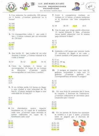 I.E.P. JOSÉ MARÍA ÁL vAREZ
                                  TALLER          PROPORCIONES
                                           MATEMÁTICAS
                                    Lic.   SII31F"REDD   HERRERA   CRUZ




1. Una máquina ha producido 100 piezas                   7. Entre 6 compañeros       realizan un
en 4 horas, ¿Cuántas producirá en 6                         trabajo en 12 horas. ¿Cuánto tardarian
horas?                                                      si lo hicieran con tres compañeros
                                                            más?
A) 180
B) 125                                                   A) 18            B) 10    C)8        D) 6
C) 150
D) 140                                                   8. Con la paja que tengo puedo alimentar
                                                            15 vacas durante 6 días. ¿Cuántas
2. Un transportista cobra 3 por cada 4                      vacas podré alimentar con la misma
   km ¿ Cuánto cobrará por un recorrido                     paja durante 9 días?
   de 120 km?
                                                         A) 11
A) 100                                                   B) 12
B)90                                                     C)9
C) 60                                                    D) 10
D) 75
                                                         9. Andando a 60 pasos por minuto tardo
3. Ana recibe 21 por cuidar de un niño                      25 minutos en llegar a mi casa. ¿
   durante 3 horas. ¿ Cuánto cobrará si lo                  Cuánto tardaré a 80 pasos por minuto
   cuida 2 horas?
                                                         A) 15 m.
A) 10        B) 12        C) 14      D) 16               B) 20 m. 30 sg.
                                                         C) 24 m.
4. Clara    ha    tardado  3    horas    en              D) 18 m. 45 sg.
   mecanografíar 16 hojas de su trabajo
   de    literatura     ¿Cuántas      podrá              10.       6 amigos se reparten una caja de
   mecanografiar en una hora y medía?                          galletas, tocándoles a cada uno 15
                                                               galletas    ¿Cuántas     galletas   les
A)8                                                            corresponderían si fueran 9 amigos?
B) 10
C)6                                                      A) 15
D) 9                                                     B) 12
                                                         C)8
5. Si un ciclista tarda 2,5 horas en llegar              D) 10
   a una ciudad a una velocidad de 30
   km/h. ¿Cuánto tardará en llegar a una                 11.     En una feria de animales por 6 loros
   velocidad de 25 km/h?                                       se canjean 3 docenas de codornices.
                                                               ¿Cuántas codornices se necesitan para
A)2                                                            canjearlos por 5 loros?
B)4
C)3                                                      A)   25
D) 5                                                     B)   28
                                                         C)   30
6. Un    chocolatero  quiere   repartir                  D)   30
   bombones en 15 cajas de 8 unidades
   cada una. ¿Cuántas cajas necesita si                  12.     En un puesto de frutas las naranjas
   quiere colocarlos en cajas de 6                             se venden a 3 por 5 soles. ¿Cuántos
   bombones cada una?                                          soles se pagará por 2 docenas de
                                                               naranjas?
A) 15
B)20                                                     A)   S/ .50
C) 18                                                    B)   S/.42
D) 24                                                    C)   S/.40
                                                         D)   S/.30
 